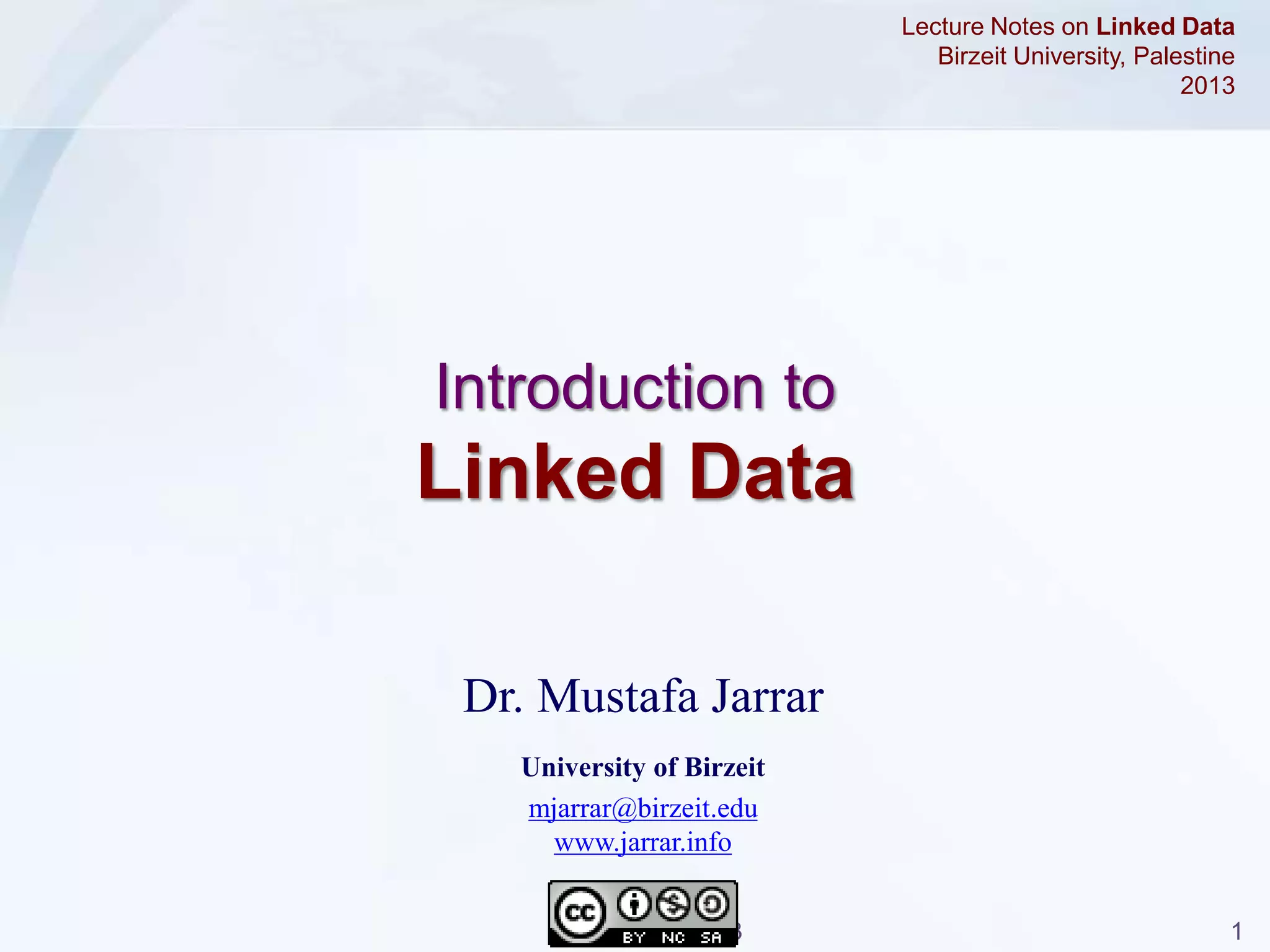 Jarrar © 2013 1
Dr. Mustafa Jarrar
University of Birzeit
mjarrar@birzeit.edu
www.jarrar.info
Lecture Notes on Linked Data
Birzeit University, Palestine
2013
Introduction to
Linked Data
 