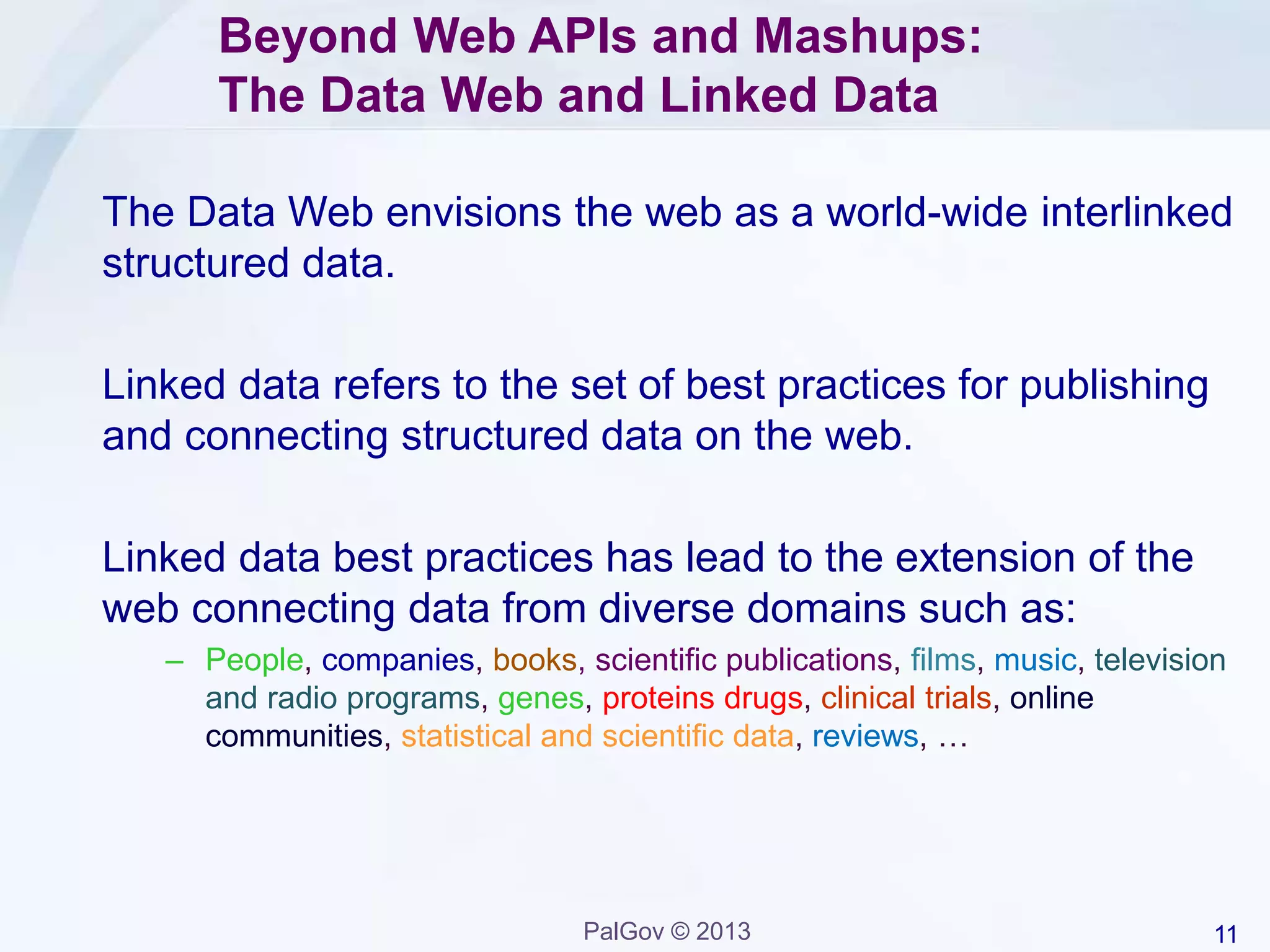 11PalGov © 2013
Beyond Web APIs and Mashups:
The Data Web and Linked Data
The Data Web envisions the web as a world-wide interlinked
structured data.
Linked data refers to the set of best practices for publishing
and connecting structured data on the web.
Linked data best practices has lead to the extension of the
web connecting data from diverse domains such as:
– People, companies, books, scientific publications, films, music, television
and radio programs, genes, proteins drugs, clinical trials, online
communities, statistical and scientific data, reviews, …
 