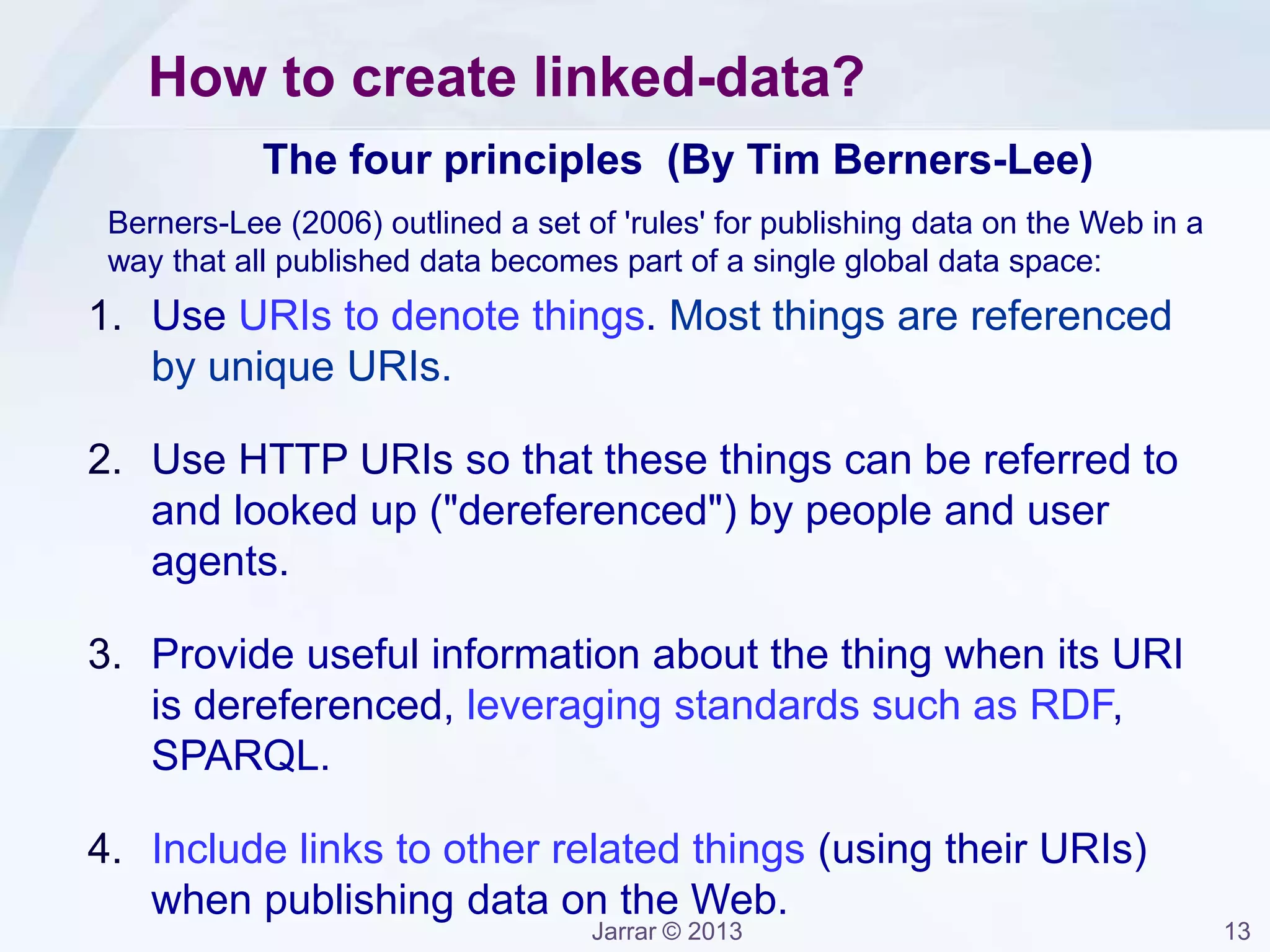 Jarrar © 2013 13
The four principles (By Tim Berners-Lee)
1. Use URIs to denote things. Most things are referenced
by unique URIs.
2. Use HTTP URIs so that these things can be referred to
and looked up ("dereferenced") by people and user
agents.
3. Provide useful information about the thing when its URI
is dereferenced, leveraging standards such as RDF,
SPARQL.
4. Include links to other related things (using their URIs)
when publishing data on the Web.
How to create linked-data?
Berners-Lee (2006) outlined a set of 'rules' for publishing data on the Web in a
way that all published data becomes part of a single global data space:
 