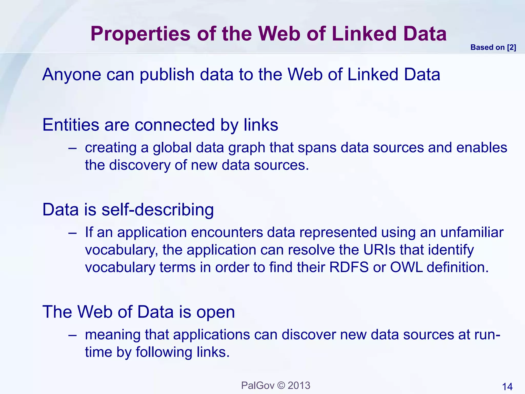 14PalGov © 2013
Properties of the Web of Linked Data
Anyone can publish data to the Web of Linked Data
Entities are connected by links
– creating a global data graph that spans data sources and enables
the discovery of new data sources.
Data is self-describing
– If an application encounters data represented using an unfamiliar
vocabulary, the application can resolve the URIs that identify
vocabulary terms in order to find their RDFS or OWL definition.
The Web of Data is open
– meaning that applications can discover new data sources at run-
time by following links.
Based on [2]
 