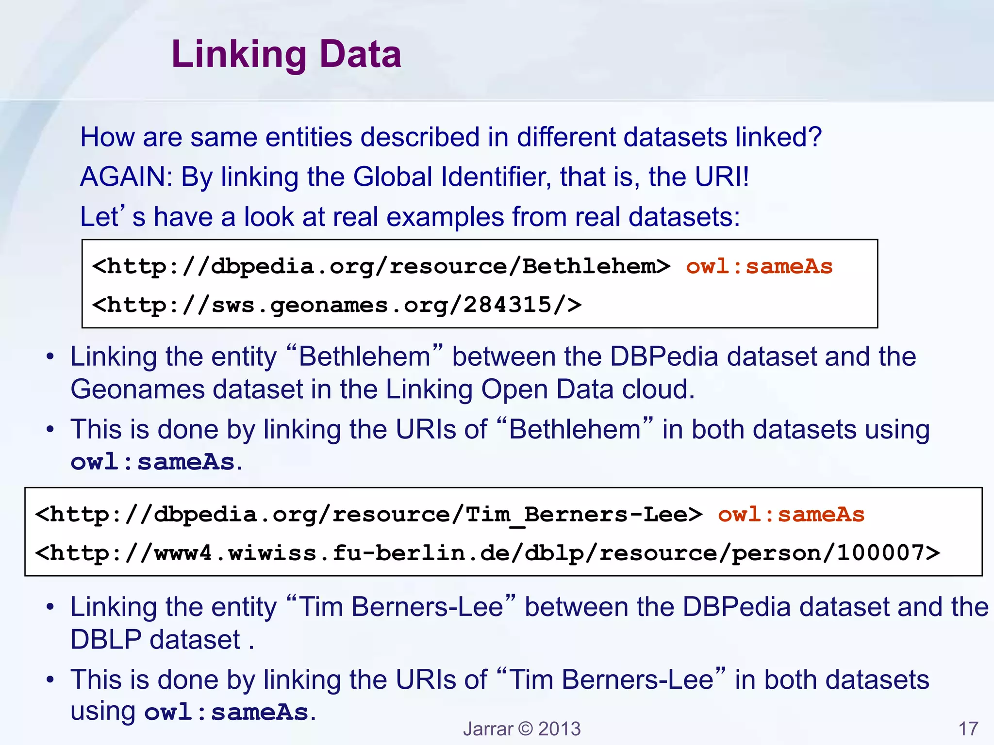 Jarrar © 2013 17
Linking Data
How are same entities described in different datasets linked?
AGAIN: By linking the Global Identifier, that is, the URI!
Let’s have a look at real examples from real datasets:
<http://dbpedia.org/resource/Bethlehem> owl:sameAs
<http://sws.geonames.org/284315/>
<http://dbpedia.org/resource/Tim_Berners-Lee> owl:sameAs
<http://www4.wiwiss.fu-berlin.de/dblp/resource/person/100007>
• Linking the entity “Bethlehem” between the DBPedia dataset and the
Geonames dataset in the Linking Open Data cloud.
• This is done by linking the URIs of “Bethlehem” in both datasets using
owl:sameAs.
• Linking the entity “Tim Berners-Lee” between the DBPedia dataset and the
DBLP dataset .
• This is done by linking the URIs of “Tim Berners-Lee” in both datasets
using owl:sameAs.
 