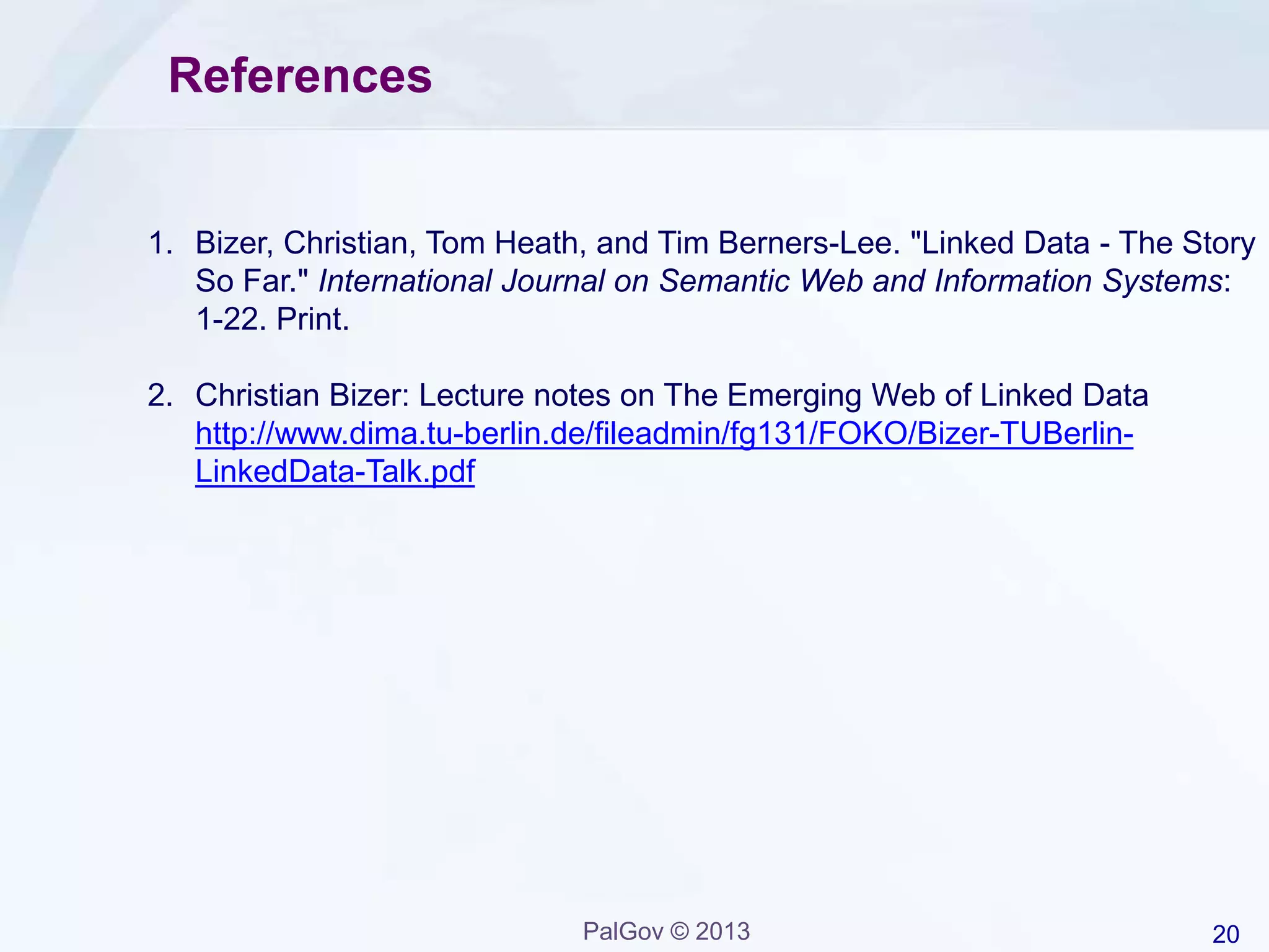 20PalGov © 2013
References
1. Bizer, Christian, Tom Heath, and Tim Berners-Lee. "Linked Data - The Story
So Far." International Journal on Semantic Web and Information Systems:
1-22. Print.
2. Christian Bizer: Lecture notes on The Emerging Web of Linked Data
http://www.dima.tu-berlin.de/fileadmin/fg131/FOKO/Bizer-TUBerlin-
LinkedData-Talk.pdf
 