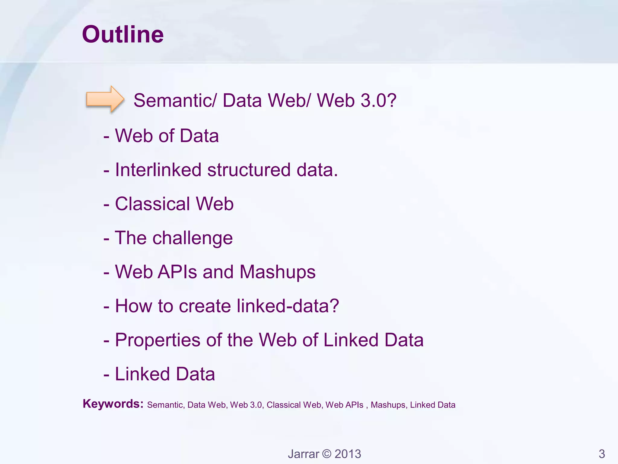 Jarrar © 2013 3
Outline
Semantic/ Data Web/ Web 3.0?
- Web of Data
- Interlinked structured data.
- Classical Web
- The challenge
- Web APIs and Mashups
- How to create linked-data?
- Properties of the Web of Linked Data
- Linked Data
Keywords: Semantic, Data Web, Web 3.0, Classical Web, Web APIs , Mashups, Linked Data
 