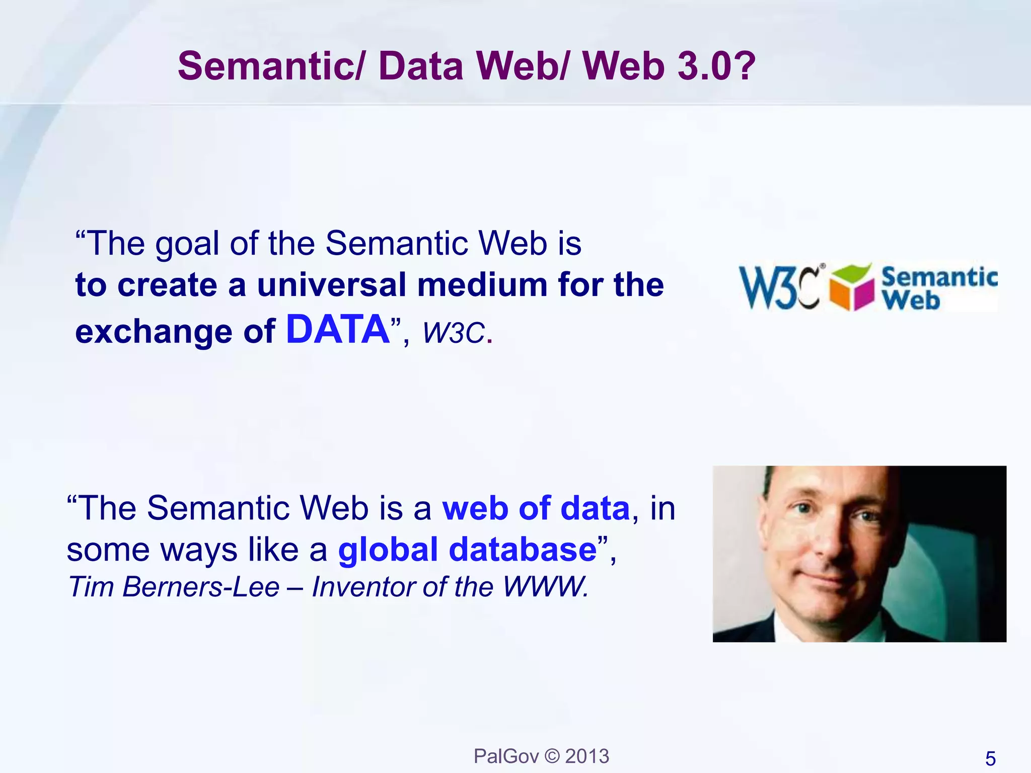 5PalGov © 2013
Semantic/ Data Web/ Web 3.0?
“The Semantic Web is a web of data, in
some ways like a global database”,
Tim Berners-Lee – Inventor of the WWW.
“The goal of the Semantic Web is
to create a universal medium for the
exchange of DATA”, W3C.
 