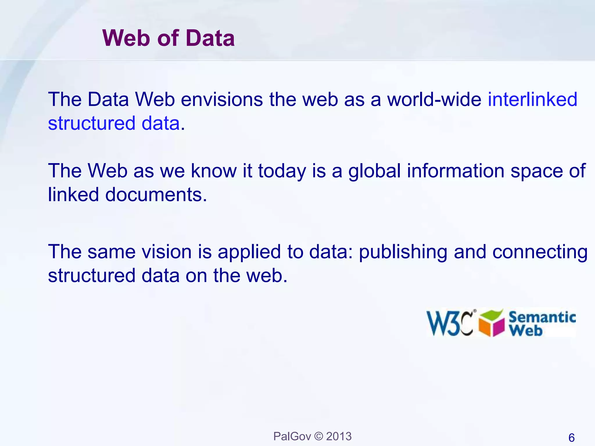 6PalGov © 2013
Web of Data
The Data Web envisions the web as a world-wide interlinked
structured data.
The Web as we know it today is a global information space of
linked documents.
The same vision is applied to data: publishing and connecting
structured data on the web.
 