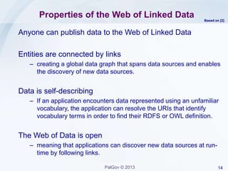 14PalGov © 2013
Properties of the Web of Linked Data
Anyone can publish data to the Web of Linked Data
Entities are connected by links
– creating a global data graph that spans data sources and enables
the discovery of new data sources.
Data is self-describing
– If an application encounters data represented using an unfamiliar
vocabulary, the application can resolve the URIs that identify
vocabulary terms in order to find their RDFS or OWL definition.
The Web of Data is open
– meaning that applications can discover new data sources at run-
time by following links.
Based on [2]
 