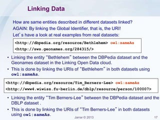 Jarrar © 2013 17
Linking Data
How are same entities described in different datasets linked?
AGAIN: By linking the Global Identifier, that is, the URI!
Let’s have a look at real examples from real datasets:
<http://dbpedia.org/resource/Bethlehem> owl:sameAs
<http://sws.geonames.org/284315/>
<http://dbpedia.org/resource/Tim_Berners-Lee> owl:sameAs
<http://www4.wiwiss.fu-berlin.de/dblp/resource/person/100007>
• Linking the entity “Bethlehem” between the DBPedia dataset and the
Geonames dataset in the Linking Open Data cloud.
• This is done by linking the URIs of “Bethlehem” in both datasets using
owl:sameAs.
• Linking the entity “Tim Berners-Lee” between the DBPedia dataset and the
DBLP dataset .
• This is done by linking the URIs of “Tim Berners-Lee” in both datasets
using owl:sameAs.
 