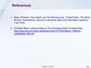 20PalGov © 2013
References
1. Bizer, Christian, Tom Heath, and Tim Berners-Lee. "Linked Data - The Story
So Far." International Journal on Semantic Web and Information Systems:
1-22. Print.
2. Christian Bizer: Lecture notes on The Emerging Web of Linked Data
http://www.dima.tu-berlin.de/fileadmin/fg131/FOKO/Bizer-TUBerlin-
LinkedData-Talk.pdf
 