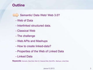 Jarrar © 2013 3
Outline
Semantic/ Data Web/ Web 3.0?
- Web of Data
- Interlinked structured data.
- Classical Web
- The challenge
- Web APIs and Mashups
- How to create linked-data?
- Properties of the Web of Linked Data
- Linked Data
Keywords: Semantic, Data Web, Web 3.0, Classical Web, Web APIs , Mashups, Linked Data
 