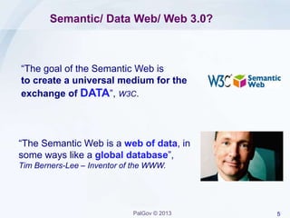 5PalGov © 2013
Semantic/ Data Web/ Web 3.0?
“The Semantic Web is a web of data, in
some ways like a global database”,
Tim Berners-Lee – Inventor of the WWW.
“The goal of the Semantic Web is
to create a universal medium for the
exchange of DATA”, W3C.
 