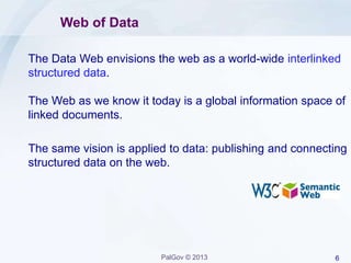 6PalGov © 2013
Web of Data
The Data Web envisions the web as a world-wide interlinked
structured data.
The Web as we know it today is a global information space of
linked documents.
The same vision is applied to data: publishing and connecting
structured data on the web.
 