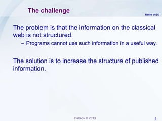 8PalGov © 2013
The challenge
The problem is that the information on the classical
web is not structured.
– Programs cannot use such information in a useful way.
The solution is to increase the structure of published
information.
Based on [1]
 