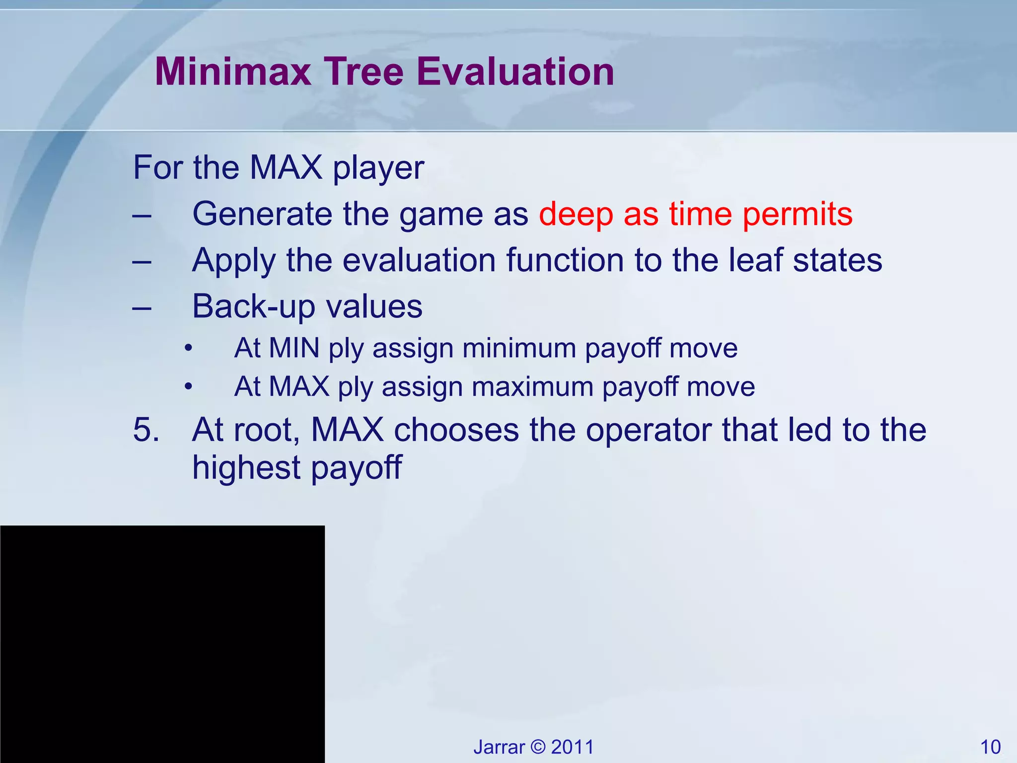 Minimax Tree Evaluation For the MAX player Generate the game as  deep as time permits Apply the evaluation function to the leaf states Back-up values At MIN ply assign minimum payoff move At MAX ply assign maximum payoff move At root, MAX chooses the operator that led to the highest payoff 