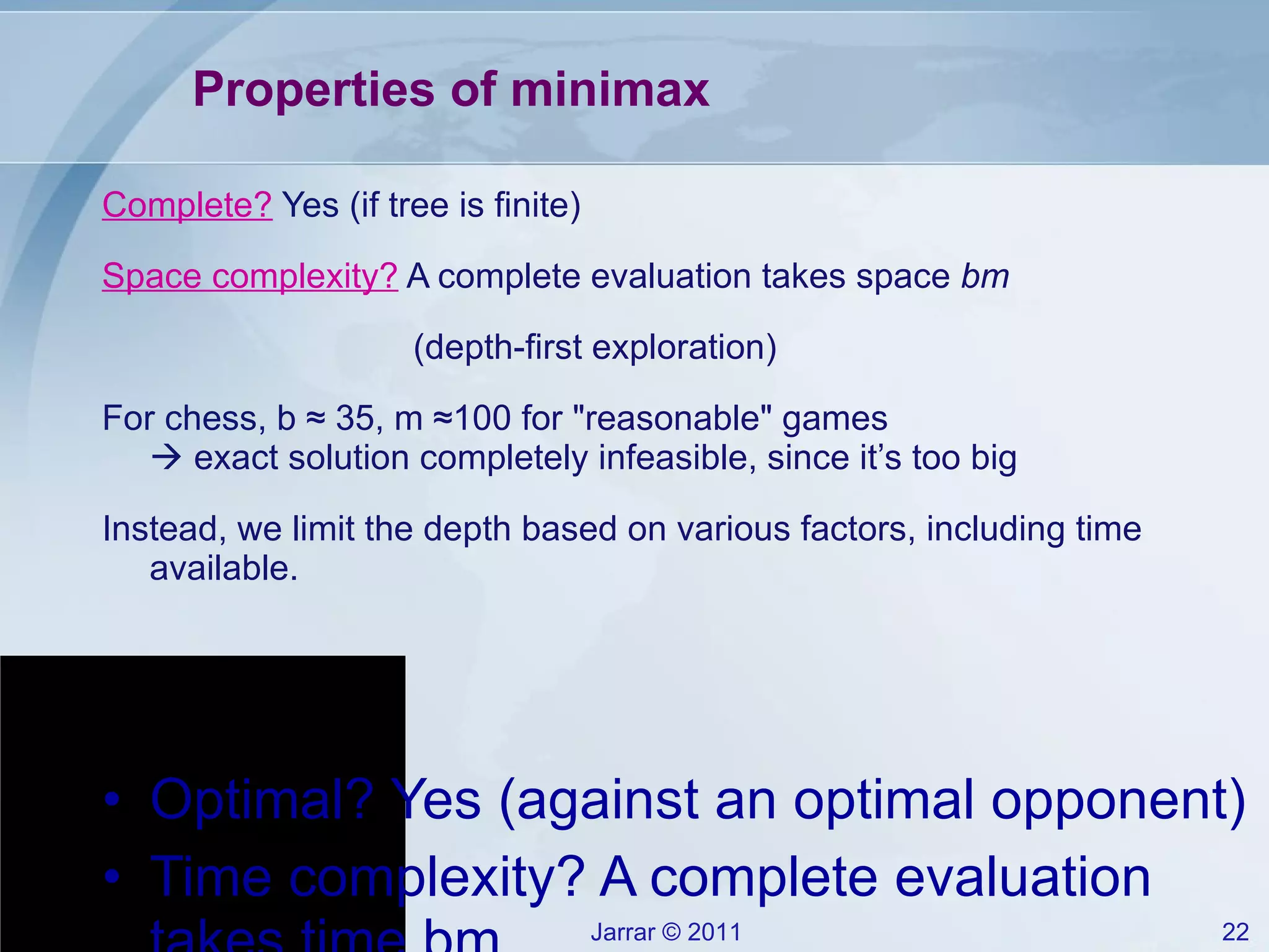 Properties of minimax Complete?  Yes (if tree is finite) Space complexity?  A complete evaluation takes space  bm (depth-first exploration) For chess, b  ≈  35, m  ≈ 100 for &quot;reasonable&quot; games   exact solution completely infeasible, since it’s too big Instead, we limit the depth based on various factors, including time available. Optimal? Yes (against an optimal opponent) Time complexity? A complete evaluation takes time bm 
