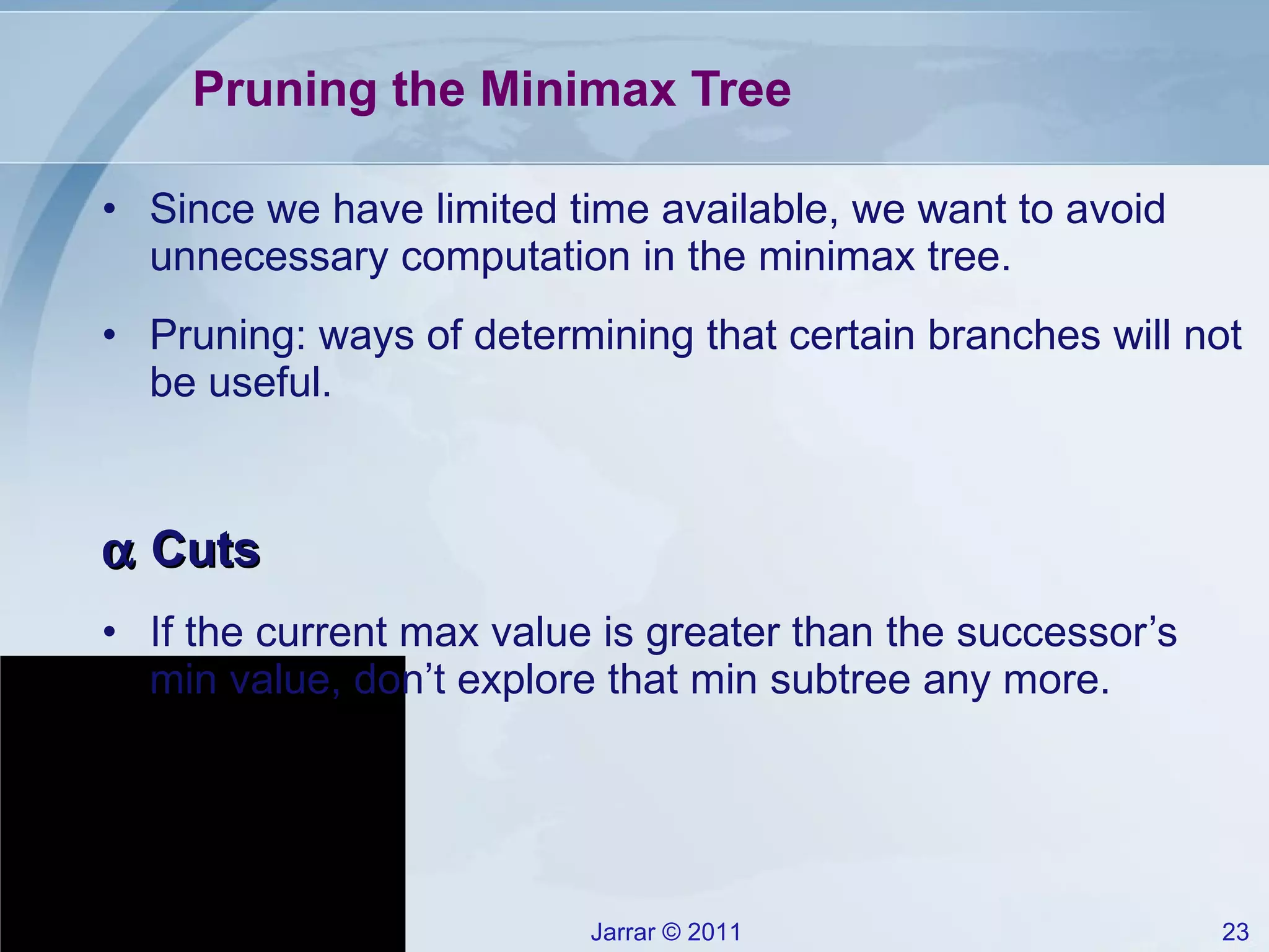 Pruning the Minimax Tree Since we have limited time available, we want to avoid unnecessary computation in the minimax tree. Pruning: ways of determining that certain branches will not be useful.    Cuts If the current max value is greater than the successor’s min value, don’t explore that min subtree any more. 