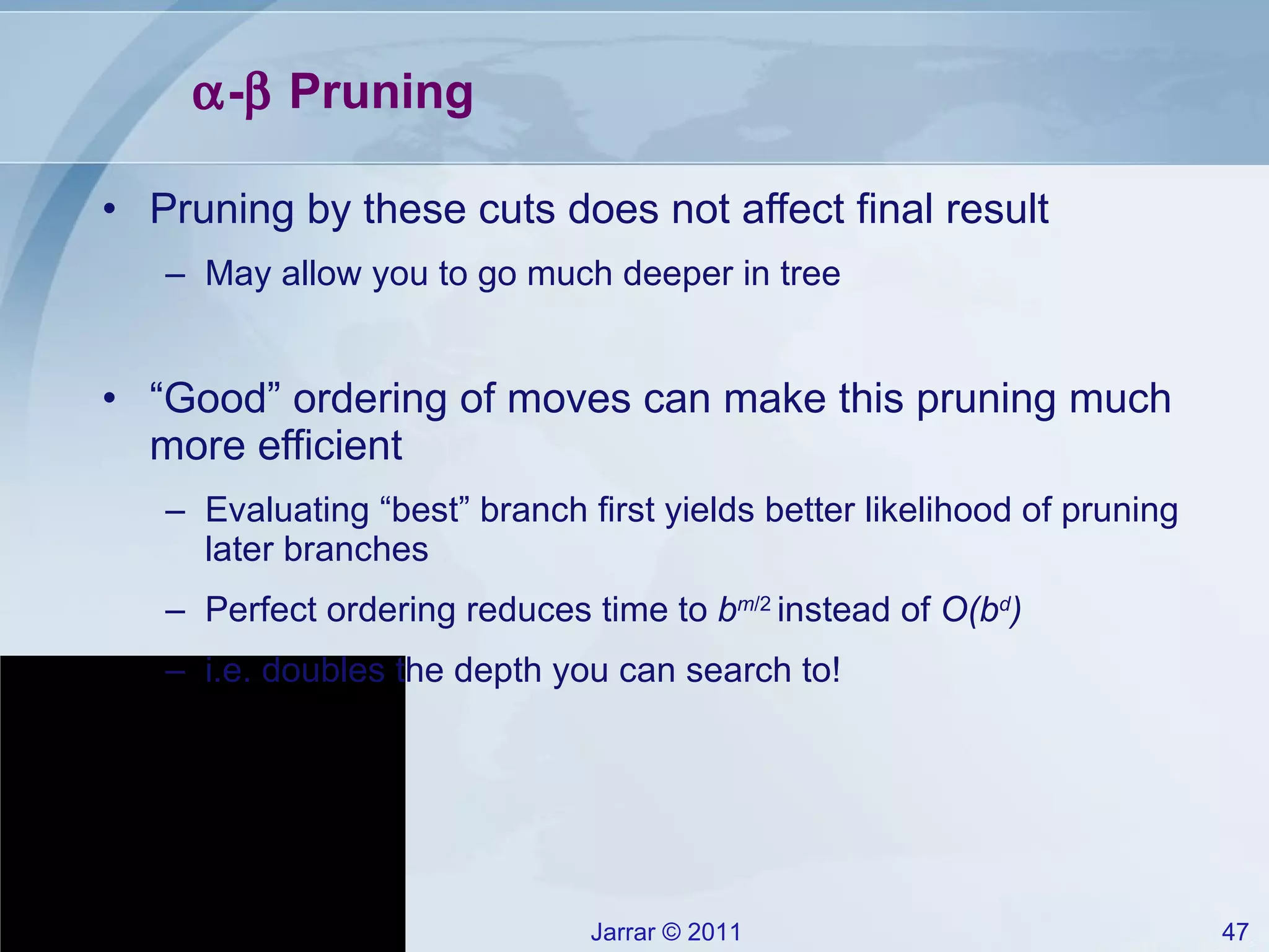  -   Pruning Pruning by these cuts does not affect final result May allow you to go much deeper in tree “ Good” ordering of moves can make this pruning much more efficient Evaluating “best” branch first yields better likelihood of pruning later branches Perfect ordering reduces time to  b m /2  instead of  O(b d ) i.e. doubles the depth you can search to! 