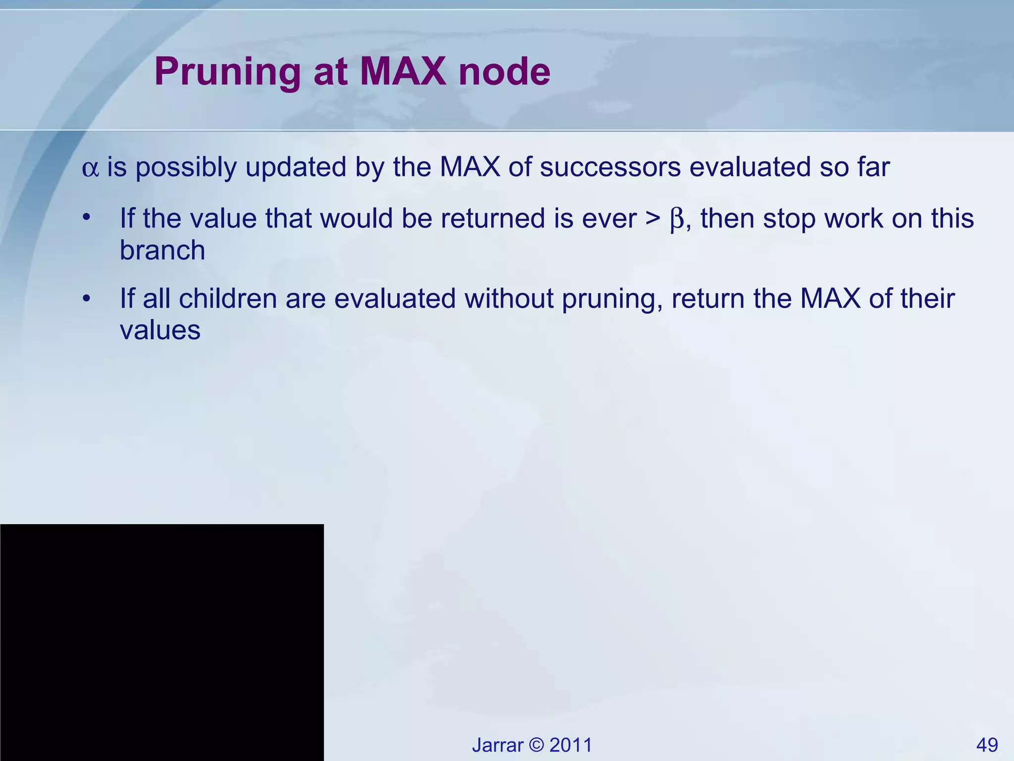 Pruning at MAX node    is possibly updated by the MAX of successors evaluated so far If the value that would be returned is ever >   , then stop work on this branch If all children are evaluated without pruning, return the MAX of their values 