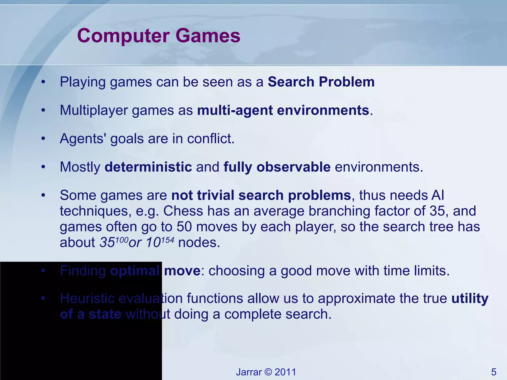 Computer Games Playing games can be seen as a  Search Problem Multiplayer games as  multi-agent environments . Agents' goals are in conflict. Mostly  deterministic  and  fully observable  environments. Some games are  not trivial search problems , thus needs AI techniques, e.g. Chess has an average branching factor of 35, and games often go to 50 moves by each player, so the search tree has about  35 100 or 10 154   nodes. Finding  optimal move : choosing a good move with time limits. Heuristic evaluation functions allow us to approximate the true  utility of a state  without doing a complete search. 