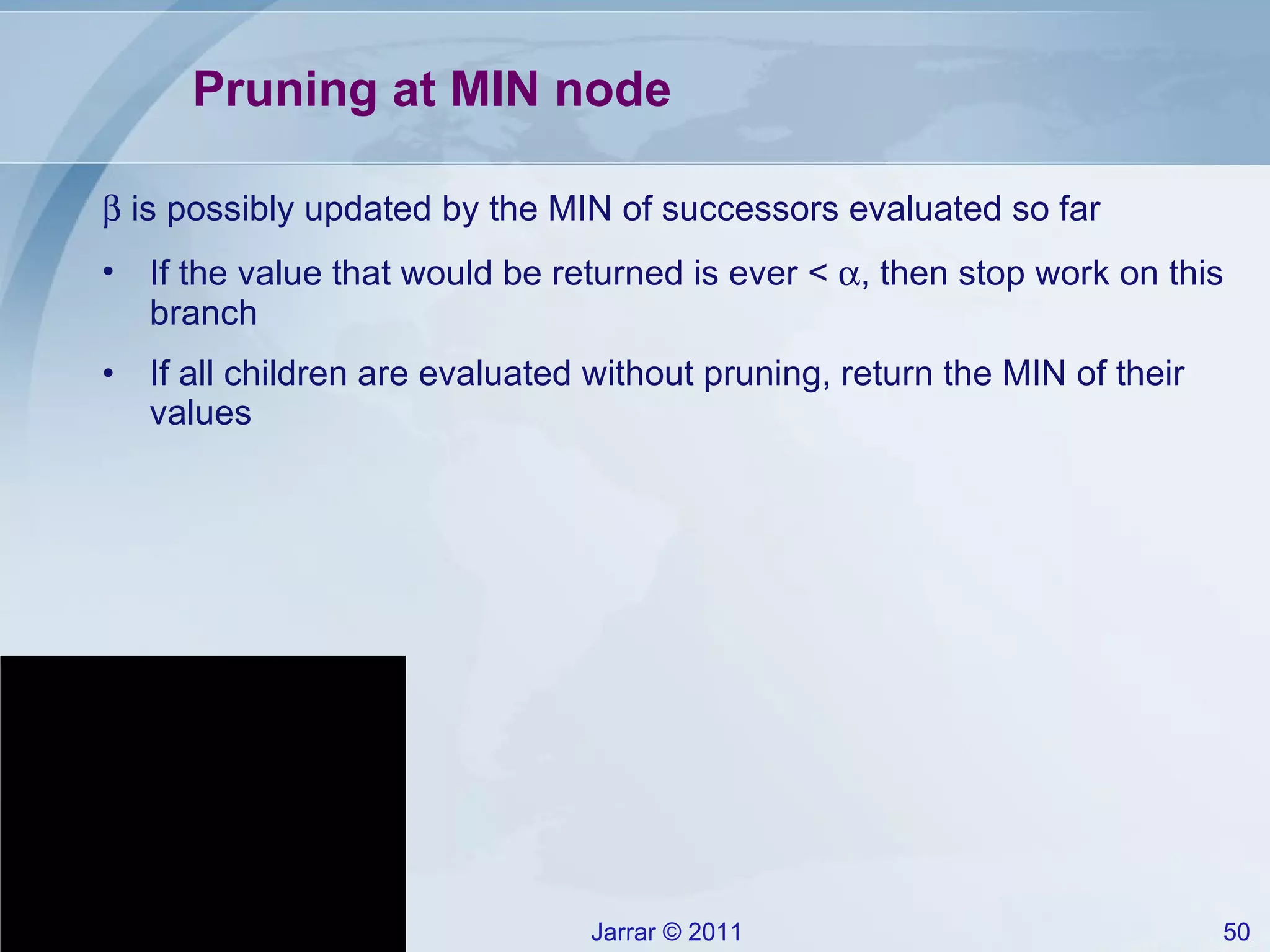 Pruning at MIN node    is possibly updated by the MIN of successors evaluated so far If the value that would be returned is ever <   , then stop work on this branch If all children are evaluated without pruning, return the MIN of their values 