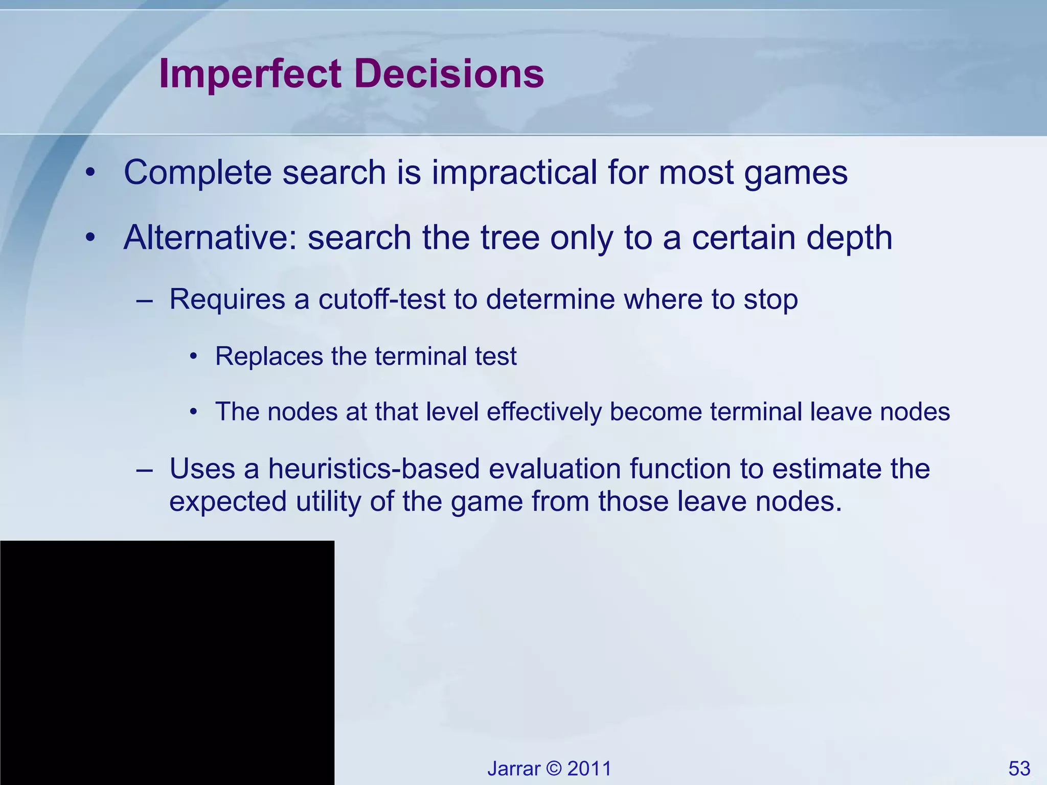Imperfect Decisions Complete search is impractical for most games Alternative: search the tree only to a certain depth Requires a cutoff-test to determine where to stop Replaces the terminal test The nodes at that level effectively become terminal leave nodes Uses a heuristics-based evaluation function to estimate the expected utility of the game from those leave nodes. 