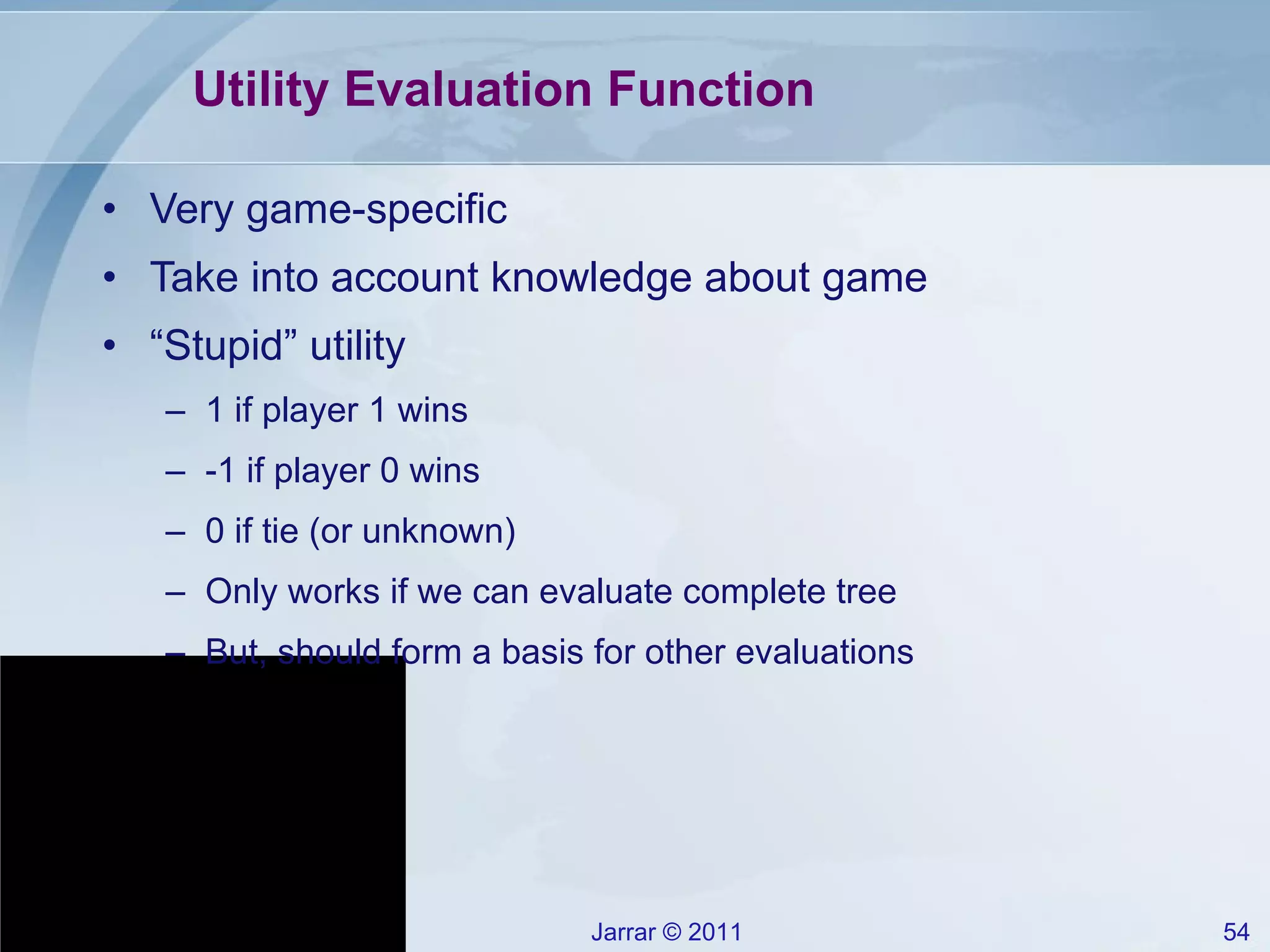 Utility Evaluation Function Very game-specific Take into account knowledge about game “ Stupid” utility 1 if player 1 wins -1 if player 0 wins 0 if tie (or unknown) Only works if we can evaluate complete tree But, should form a basis for other evaluations 