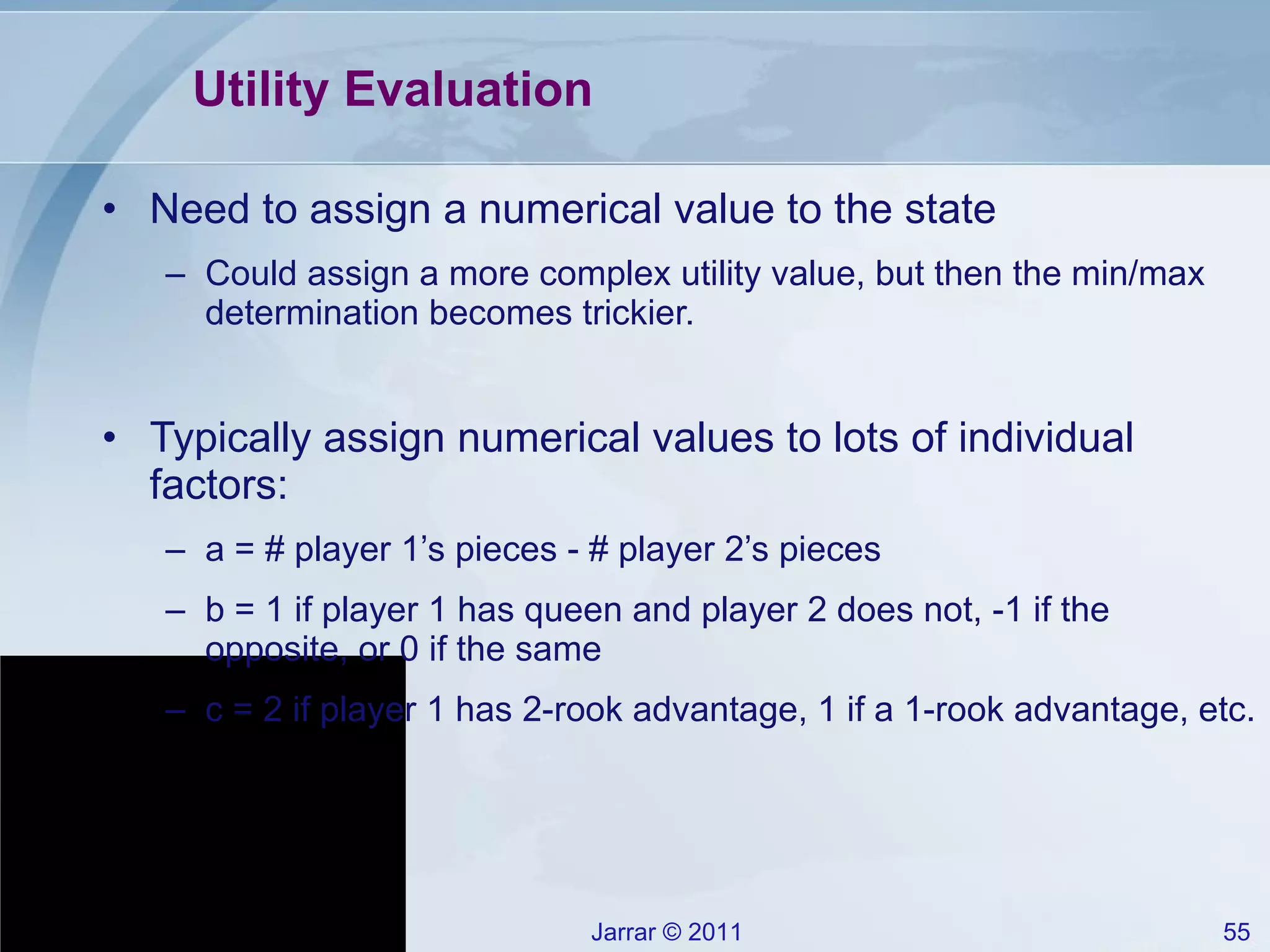 Utility Evaluation Need to assign a numerical value to the state Could assign a more complex utility value, but then the min/max determination becomes trickier. Typically assign numerical values to lots of individual factors: a = # player 1’s pieces - # player 2’s pieces b = 1 if player 1 has queen and player 2 does not, -1 if the opposite, or 0 if the same c = 2 if player 1 has 2-rook advantage, 1 if a 1-rook advantage, etc. 