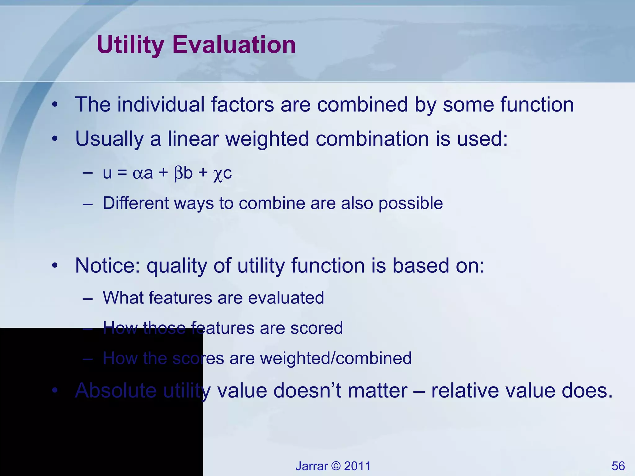 Utility Evaluation The individual factors are combined by some function Usually a linear weighted combination is used: u =   a +   b +   c Different ways to combine are also possible Notice: quality of utility function is based on: What features are evaluated How those features are scored How the scores are weighted/combined Absolute utility value doesn’t matter – relative value does. 