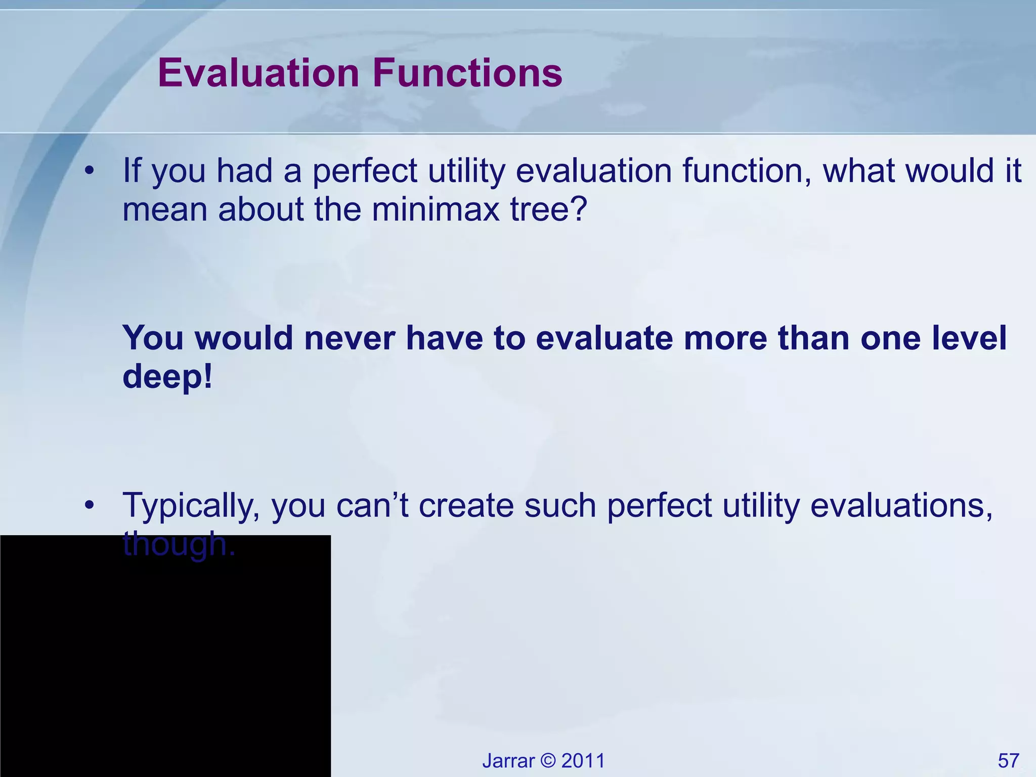 Evaluation Functions If you had a perfect utility evaluation function, what would it mean about the minimax tree? You would never have to evaluate more than one level deep! Typically, you can’t create such perfect utility evaluations, though. 