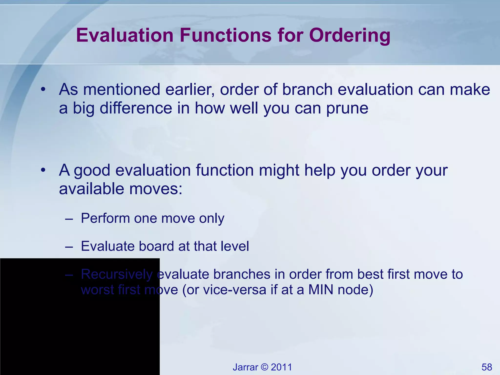Evaluation Functions for Ordering As mentioned earlier, order of branch evaluation can make a big difference in how well you can prune A good evaluation function might help you order your available moves: Perform one move only Evaluate board at that level Recursively evaluate branches in order from best first move to worst first move (or vice-versa if at a MIN node) 