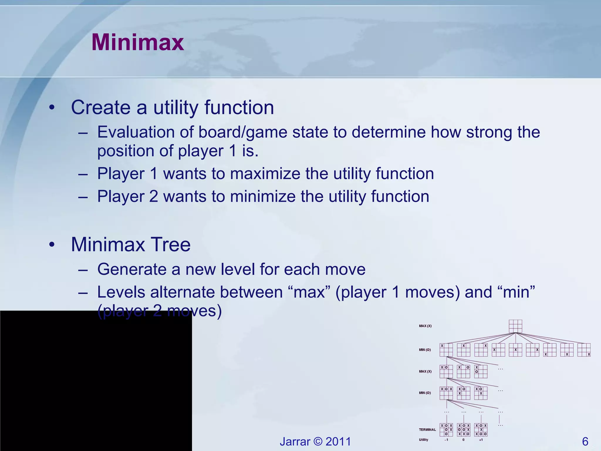 Minimax Create a utility function Evaluation of board/game state to determine how strong the position of player 1 is. Player 1 wants to maximize the utility function Player 2 wants to minimize the utility function Minimax Tree Generate a new level for each move Levels alternate between “max” (player 1 moves) and “min” (player 2 moves) 