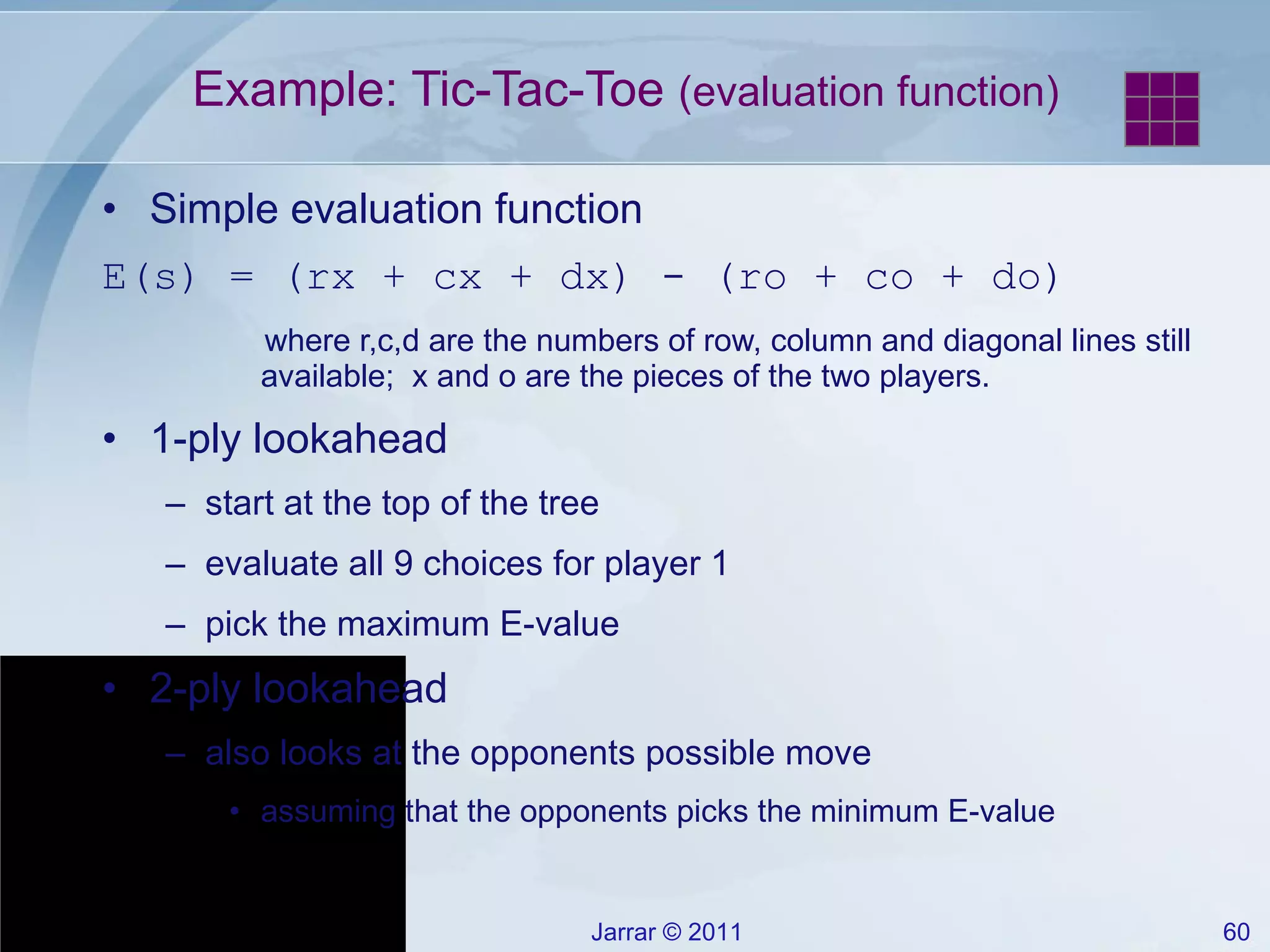 Example: Tic-Tac-Toe  (evaluation function) Simple evaluation function E(s) = (rx + cx + dx) - (ro + co + do) where r,c,d are the numbers of row, column and diagonal lines still available;  x and o are the pieces of the two players. 1-ply lookahead start at the top of the tree evaluate all 9 choices for player 1 pick the maximum E-value 2-ply lookahead also looks at the opponents possible move assuming that the opponents picks the minimum E-value 