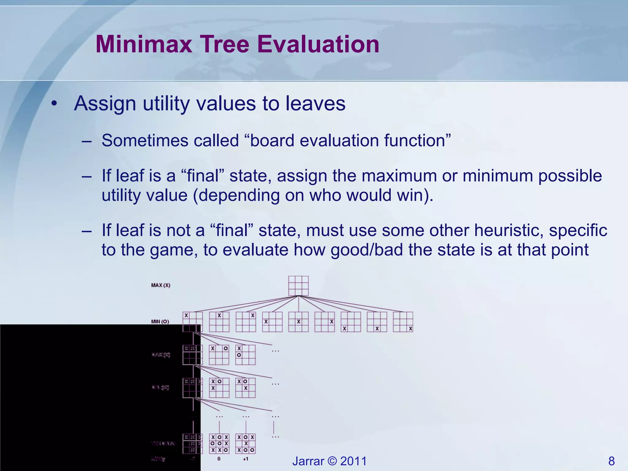 Minimax Tree Evaluation Assign utility values to leaves Sometimes called “board evaluation function” If leaf is a “final” state, assign the maximum or minimum possible utility value (depending on who would win). If leaf is not a “final” state, must use some other heuristic, specific to the game, to evaluate how good/bad the state is at that point 