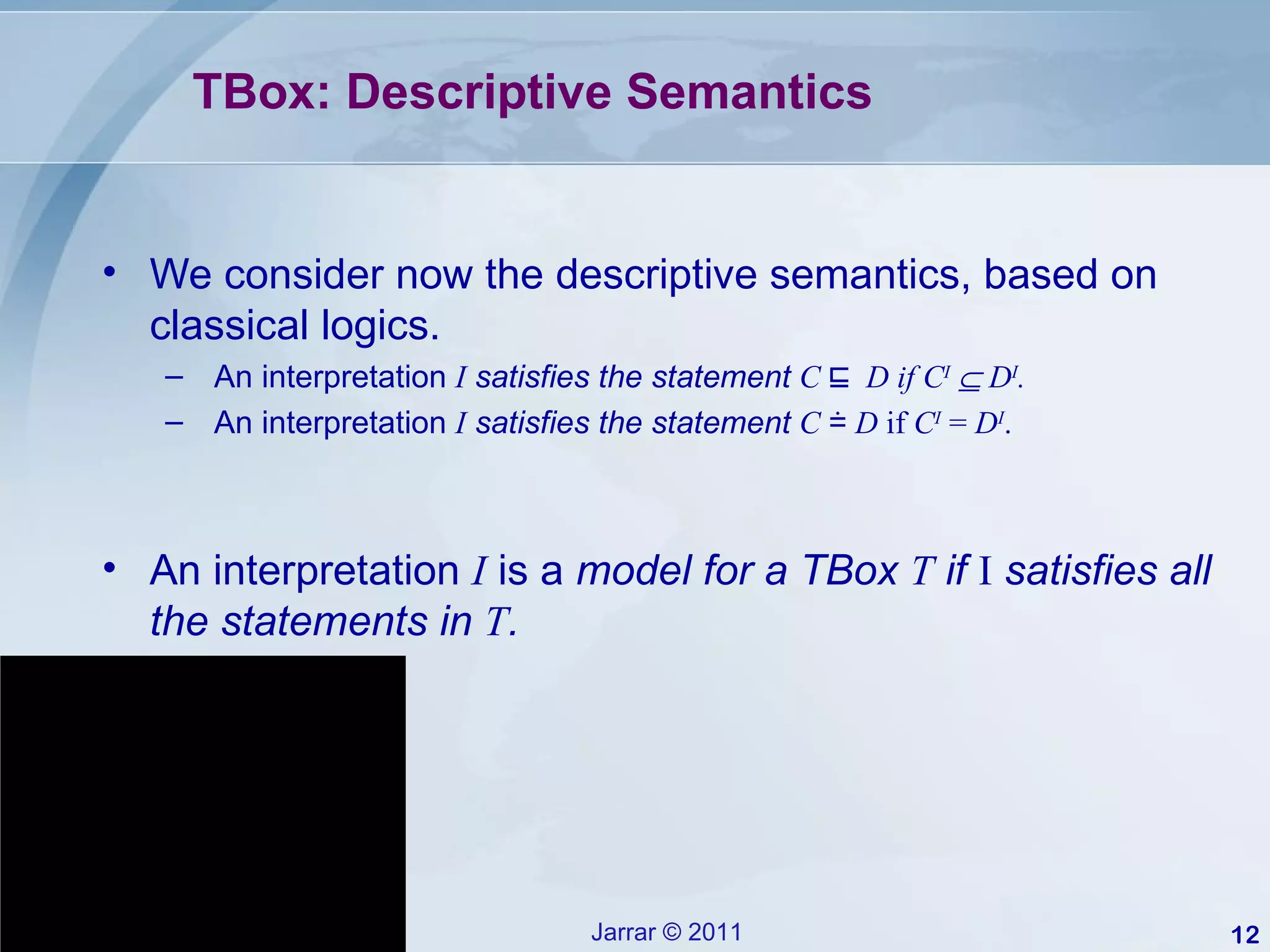 TBox: Descriptive Semantics We consider now the descriptive semantics, based on classical logics. An interpretation  I   satisfies the statement  C  ⊑   D if C I     D I . An interpretation  I   satisfies the statement  C  ≐  D  if  C I  =  D I . An interpretation  I  is a  model for a TBox  T  if  I  satisfies all the statements in  T . 