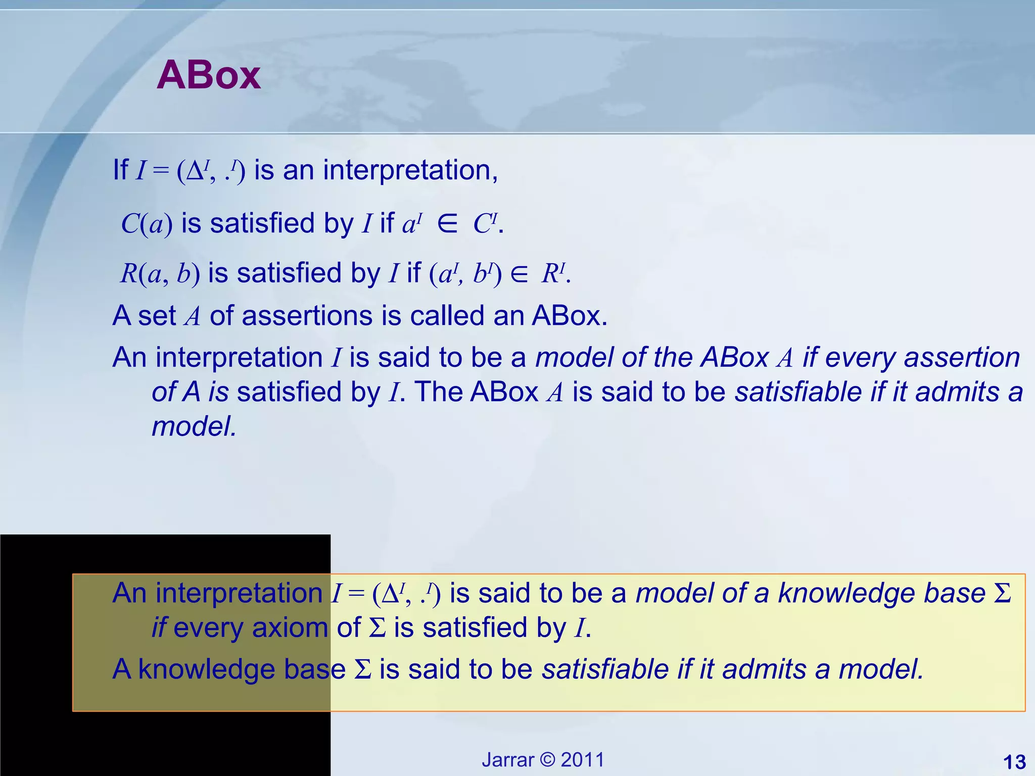 ABox If  I  = (  I , . I )  is an interpretation, C ( a )  is satisfied by  I  if  a I       C I . R ( a ,  b )  is satisfied by  I  if  ( a I , b I )     R I . A set  A  of assertions is called an ABox. An interpretation  I  is said to be a  model of the ABox  A  if every assertion of A is  satisfied by  I . The ABox  A  is said to be  satisfiable if it admits a model. An interpretation  I  = (  I , . I )  is said to be a  model of a knowledge base    if  every axiom of    is satisfied by  I . A knowledge base    is said to be  satisfiable if it admits a model. 