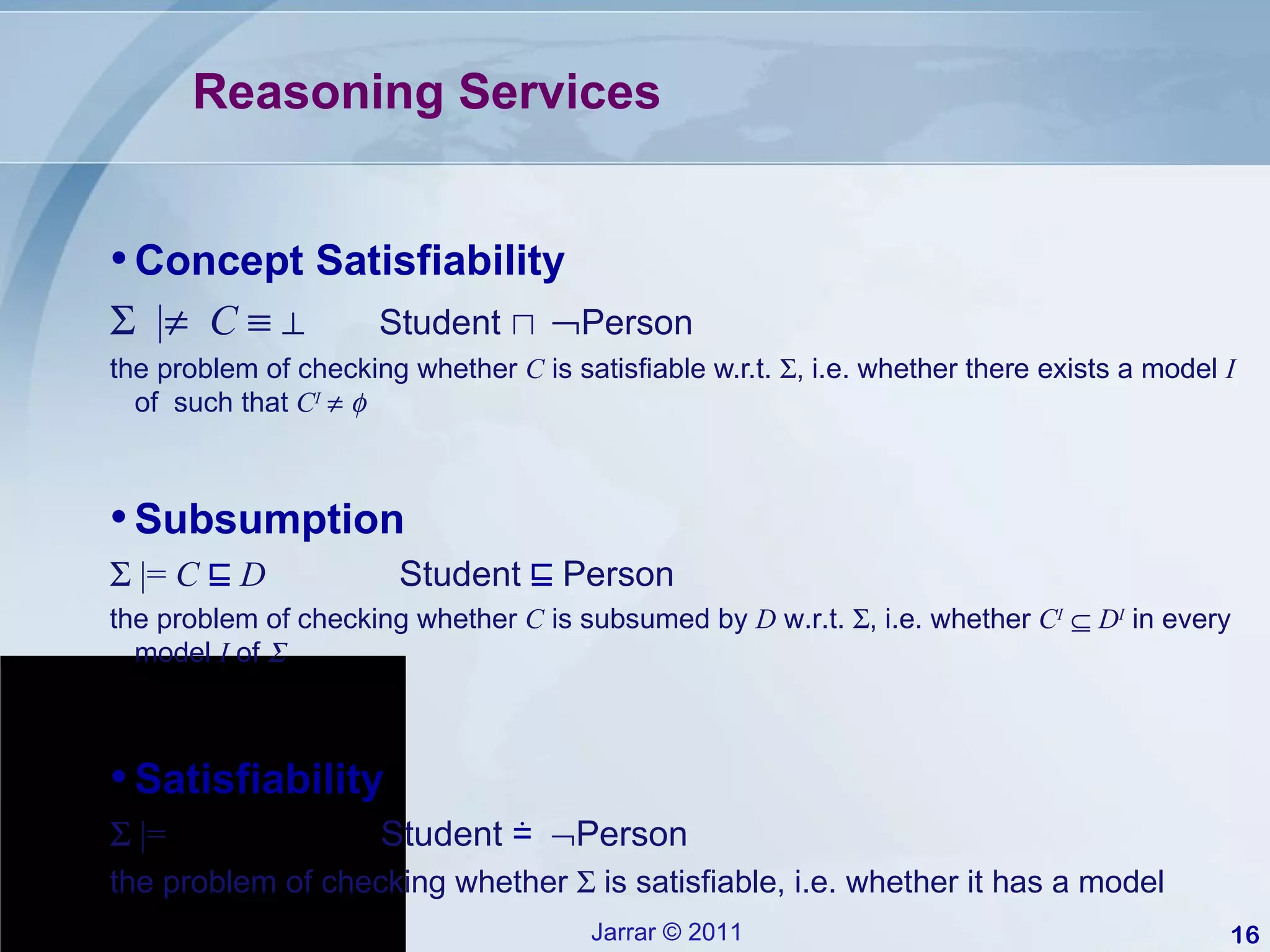 Reasoning Services Concept Satisfiability    |    C      ⊥   Student  ⊓   Person the problem of checking whether  C  is satisfiable w.r.t.   , i.e. whether there exists a model  I  of  such that  C I       Satisfiability    |=  Student  ≐    Person the problem of checking whether    is satisfiable, i.e. whether it has a model Subsumption    |=  C   ⊑   D  Student  ⊑  Person the problem of checking whether  C  is subsumed by  D  w.r.t.   , i.e. whether  C I      D I  in every model  I  of   