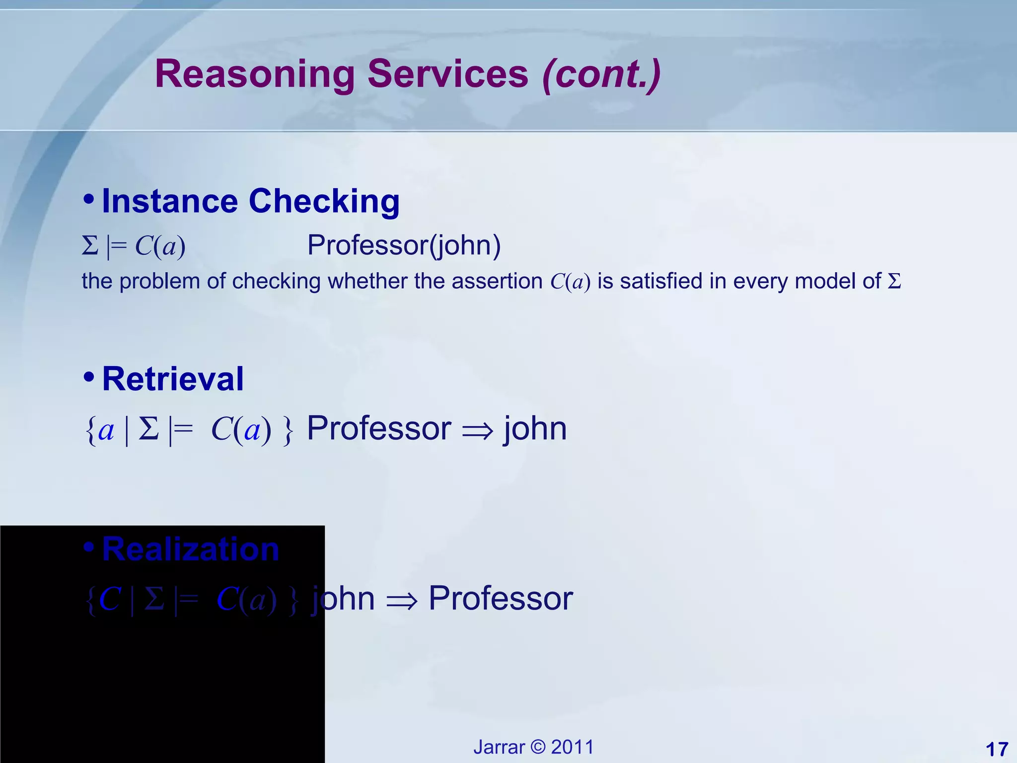 Reasoning Services  (cont.) Retrieval { a  |    |=  C ( a ) }  Professor    john Realization { C  |    |=  C ( a ) }  john    Professor  Instance Checking    |=  C ( a )  Professor(john) the problem of checking whether the assertion  C ( a )  is satisfied in every model of   