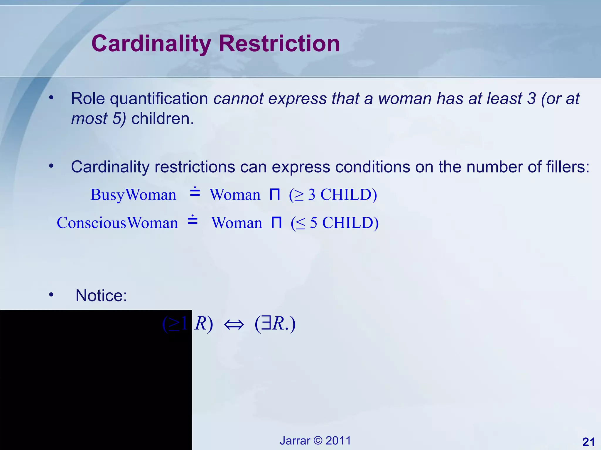 Cardinality Restriction Role quantification  cannot express that a woman has at least 3 (or at most 5)  children. Cardinality restrictions can express conditions on the number of fillers: BusyWoman  ≐   Woman  ⊓   (≥ 3 CHILD) ConsciousWoman  ≐   Woman  ⊓   (≤ 5 CHILD) Notice: (≥1  R )     (  R .) 