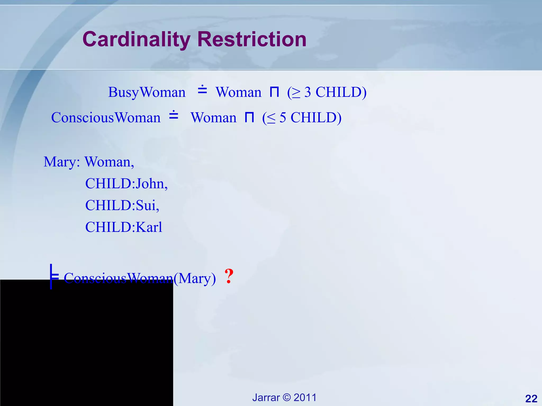 Cardinality Restriction BusyWoman  ≐   Woman  ⊓   (≥ 3 CHILD) ConsciousWoman  ≐   Woman  ⊓   (≤ 5 CHILD) Mary: Woman,  CHILD:John, CHILD:Sui, CHILD:Karl ╞   ConsciousWoman(Mary)  ? 