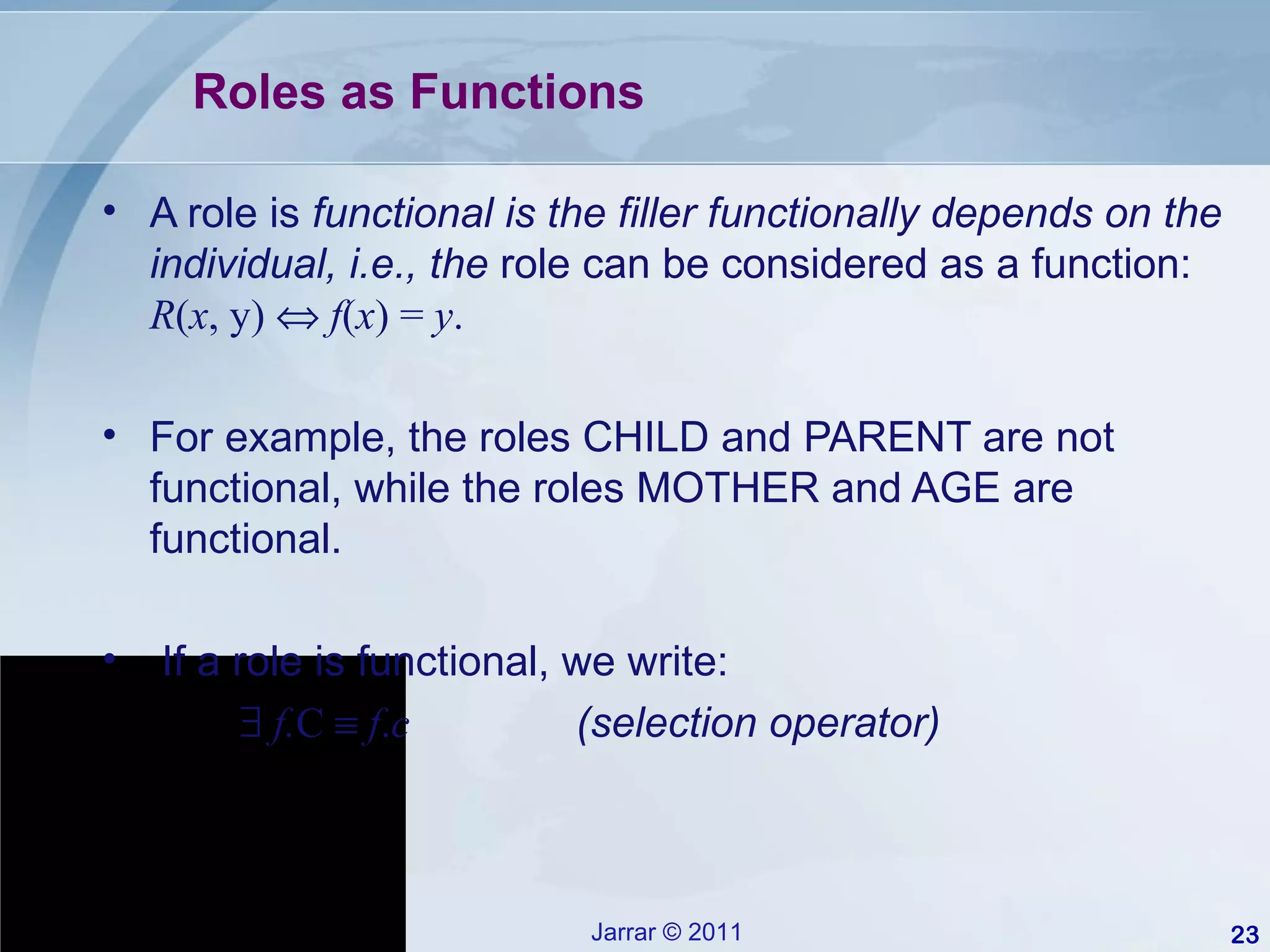 Roles as Functions A role is  functional is the filler functionally depends on the individual, i.e., the  role can be considered as a function:  R ( x , y)     f ( x ) =  y . For example, the roles CHILD and PARENT are not functional, while the roles MOTHER and AGE are functional. If a role is functional, we write:    f. C     f . c   (selection operator) 