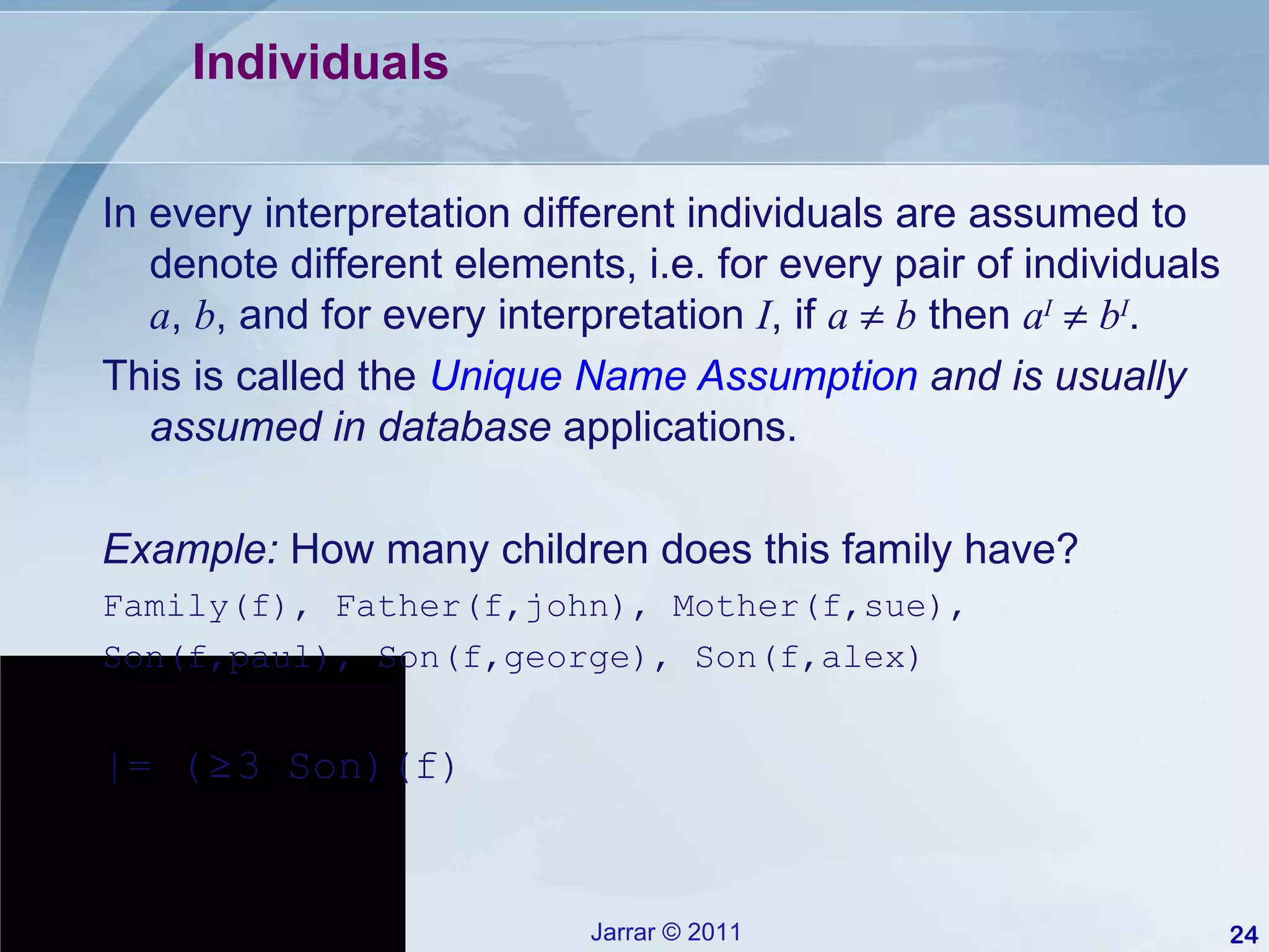 Individuals In every interpretation different individuals are assumed to denote different elements, i.e. for every pair of individuals  a ,  b , and for every interpretation  I , if  a      b  then  a I      b I . This is called the  Unique Name Assumption  and is usually assumed in database  applications. Example:  How many children does this family have? Family(f), Father(f,john), Mother(f,sue), Son(f,paul), Son(f,george), Son(f,alex) |= ( ≥  3 Son)(f) 