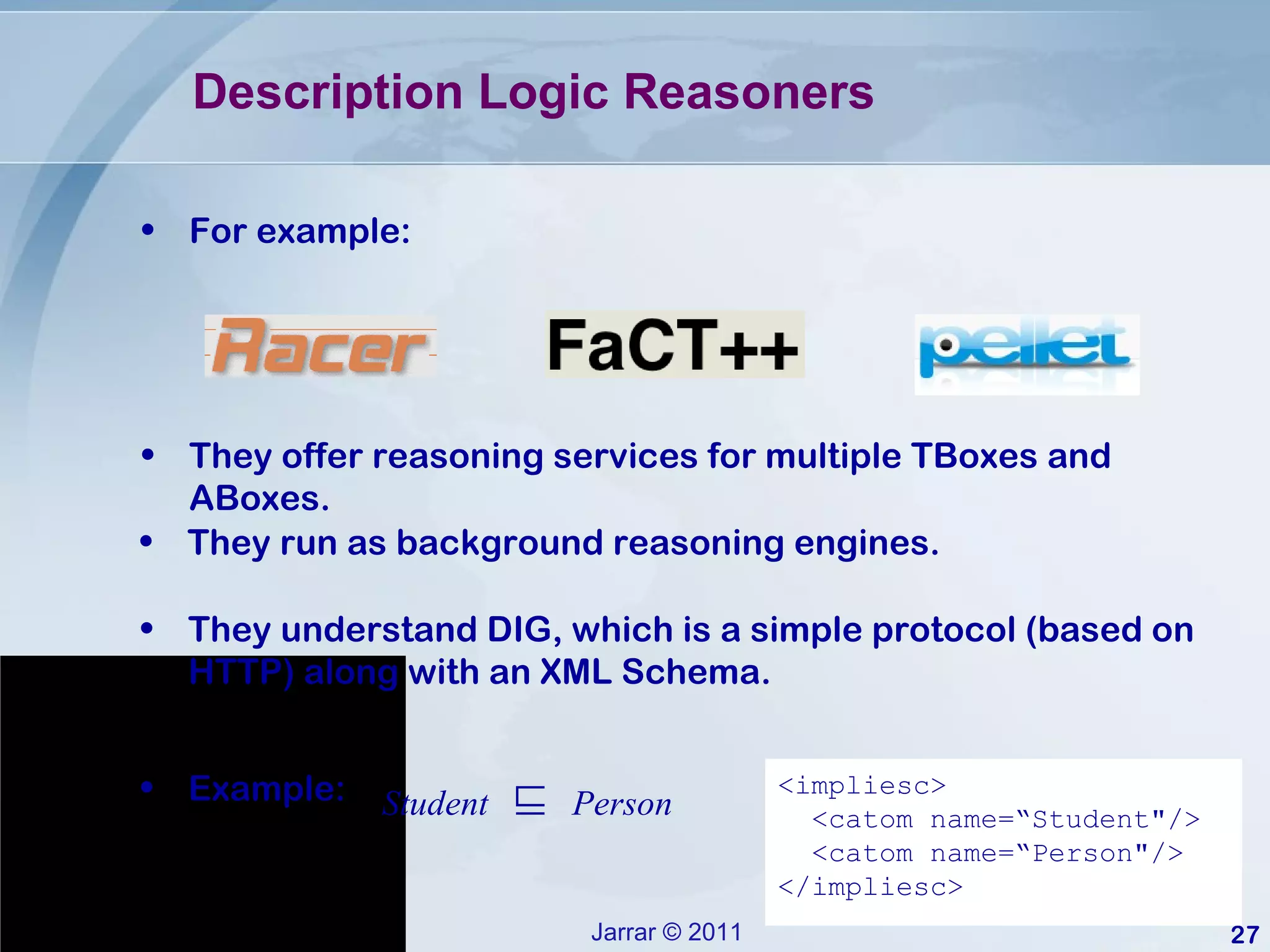 Description Logic Reasoners  They offer reasoning services for multiple TBoxes and ABoxes.  They run as background reasoning engines. They understand DIG, which is a simple protocol (based on HTTP) along with an XML Schema. For example: <impliesc> <catom name=“Student&quot;/> <catom name=“Person&quot;/> </impliesc> Student   ⊑   Person Example: 