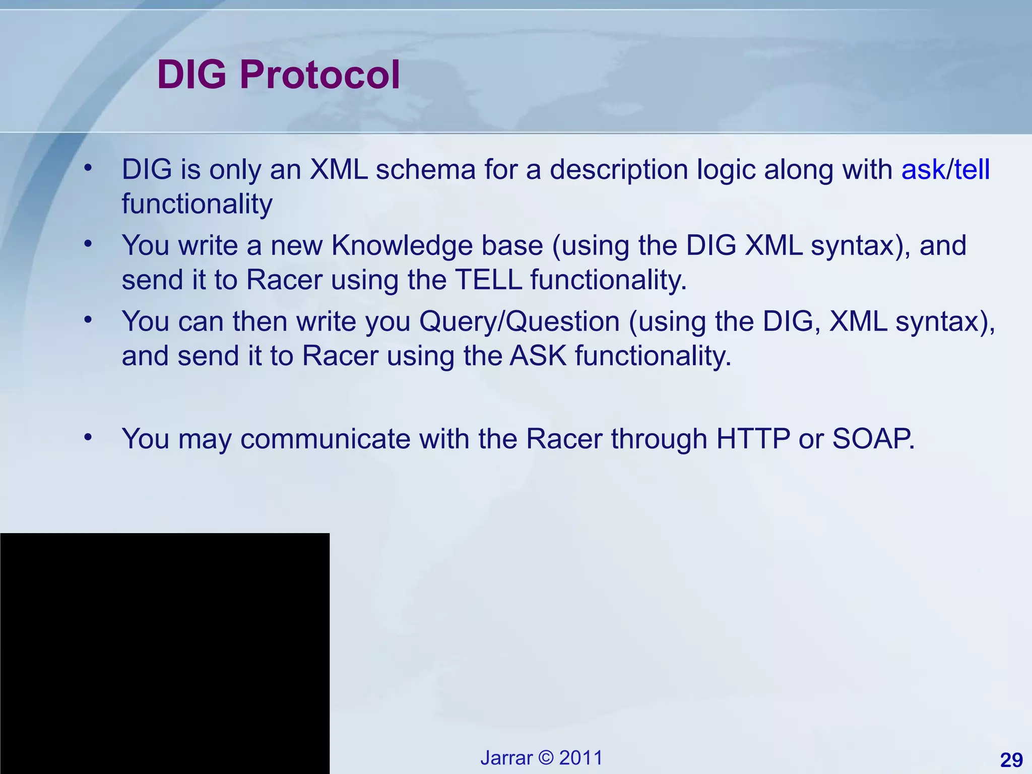 DIG Protocol  DIG is only an XML schema for a description logic along with  ask / tell  functionality You write a new Knowledge base (using the DIG XML syntax), and send it to Racer using the TELL functionality. You can then write you Query/Question (using the DIG, XML syntax), and send it to Racer using the ASK functionality. You may communicate with the Racer through HTTP or SOAP. 