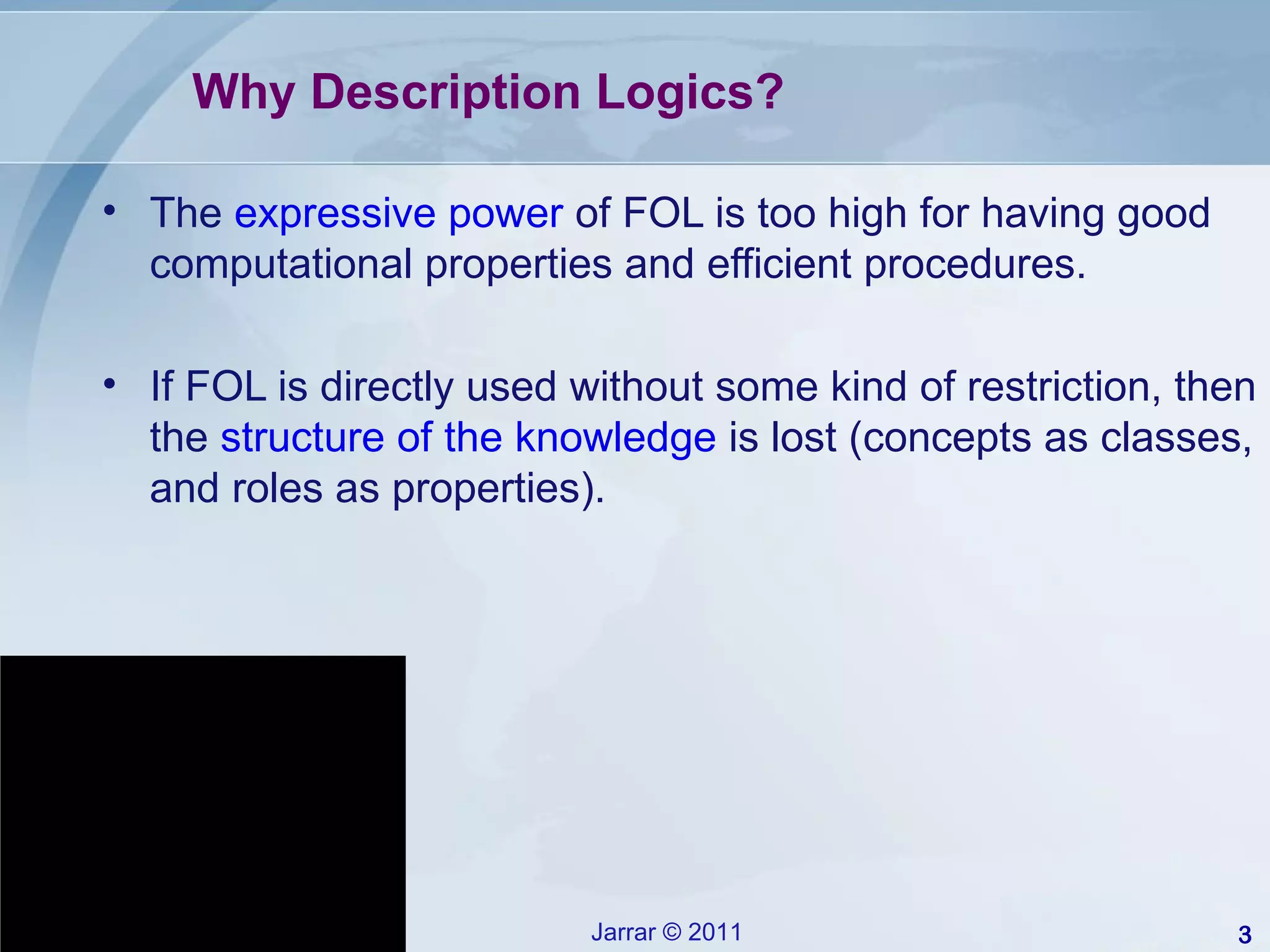 Why Description Logics? The  expressive power  of FOL is too high for having good computational properties and efficient procedures. If FOL is directly used without some kind of restriction, then the  structure of the knowledge  is lost (concepts as classes, and roles as properties).  