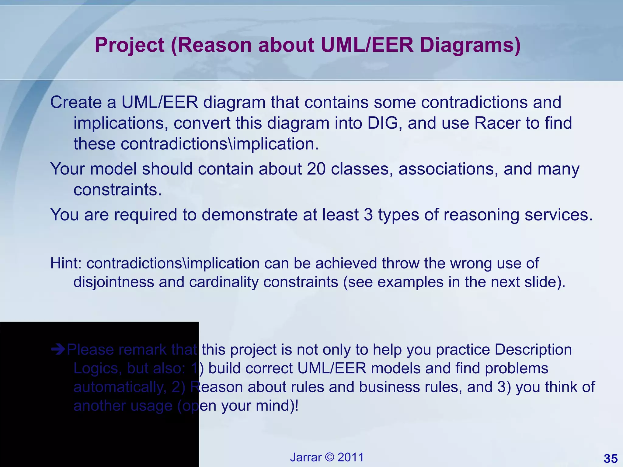Project (Reason about UML/EER Diagrams) Create a UML/EER diagram that contains some contradictions and implications, convert this diagram into DIG, and use Racer to find these contradictions\implication. Your model should contain about 20 classes, associations, and many constraints. You are required to demonstrate at least 3 types of reasoning services. Hint: contradictions\implication can be achieved throw the wrong use of disjointness and cardinality constraints (see examples in the next slide).  Please remark that this project is not only to help you practice Description Logics, but also: 1) build correct UML/EER models and find problems automatically, 2) Reason about rules and business rules, and 3) you think of another usage (open your mind)! 