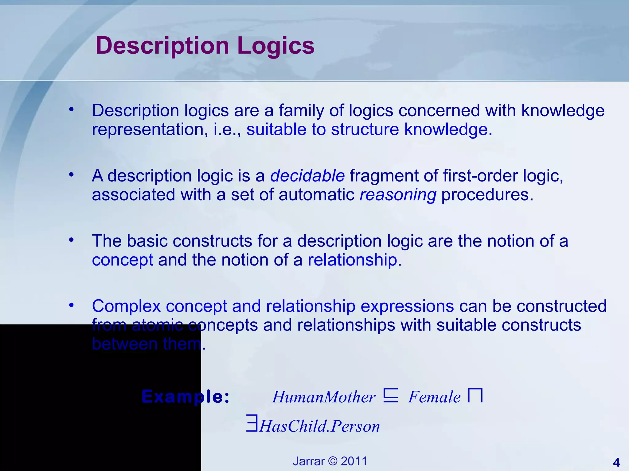 Description Logics  Description logics are a family of logics concerned with knowledge representation, i.e.,  suitable to structure knowledge. A description logic is a  decidable   fragment of first-order logic, associated with a set of automatic  reasoning   procedures. The basic constructs for a description logic are the notion of a  concept  and the notion of a  relationship . Complex concept and relationship expressions  can be constructed from atomic concepts and relationships with suitable constructs between them.  Example:  HumanMother   ⊑  Female   ⊓    HasChild.Person 