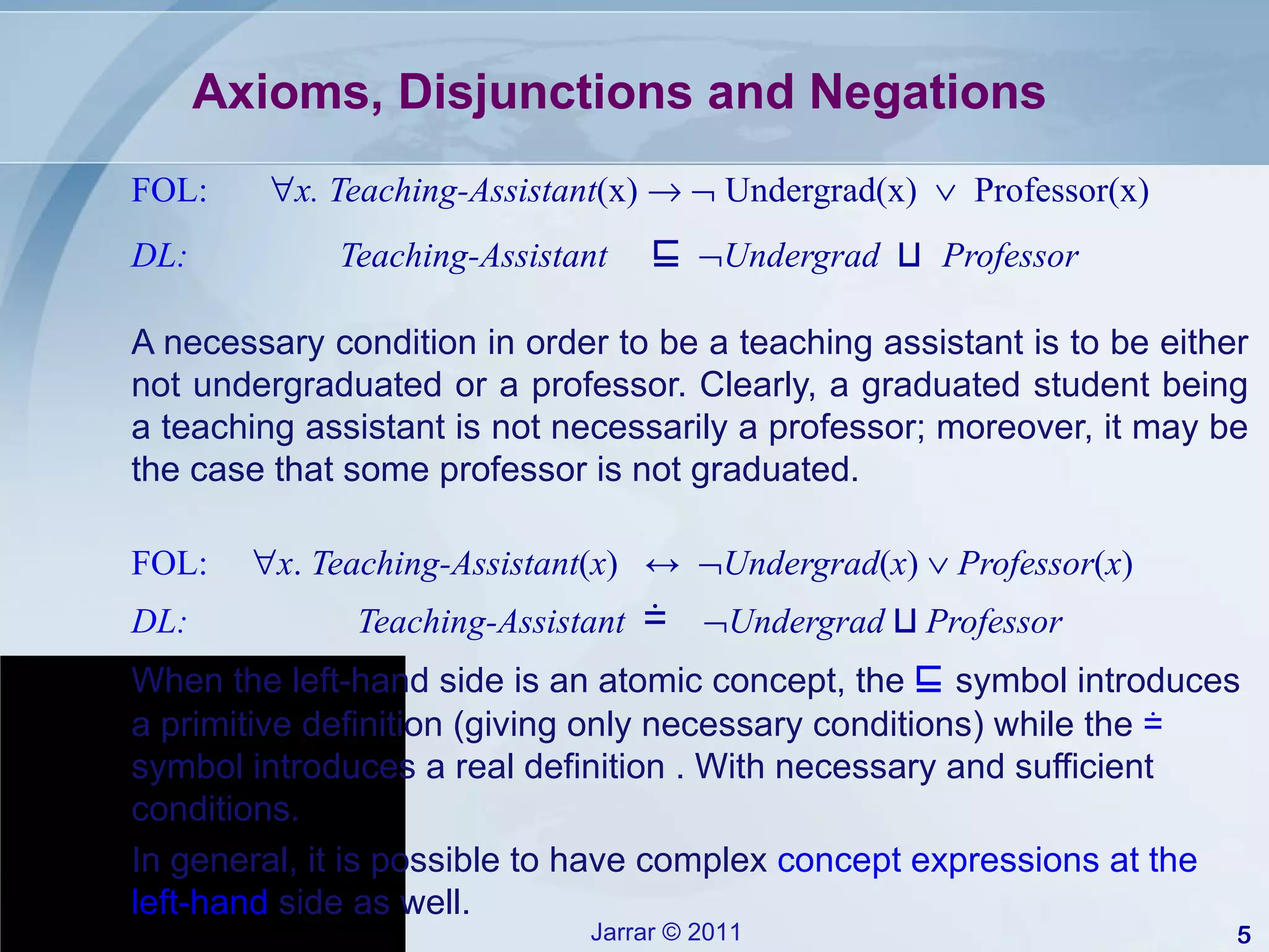 Axioms, Disjunctions and Negations FOL:   x.   Teaching-Assistant (x)       Undergrad(x)     Professor(x)   DL:  Teaching-Assistant  ⊑    Undergrad  ⊔   Professor A necessary condition in order to be a teaching assistant is to be either not undergraduated or a professor. Clearly, a graduated student being a teaching assistant is not necessarily a professor; moreover, it may be the case that some professor is not graduated. FOL:   x .  Teaching-Assistant ( x )  ↔   Undergrad ( x )     Professor ( x ) DL:  Teaching-Assistant  ≐    Undergrad  ⊔  Professor When the left-hand side is an atomic concept, the  ⊑   symbol introduces a primitive definition (giving only necessary conditions) while the  ≐   symbol introduces a real definition . With necessary and sufficient  conditions. In general, it is possible to have complex  concept expressions at the left-hand  side as well. 