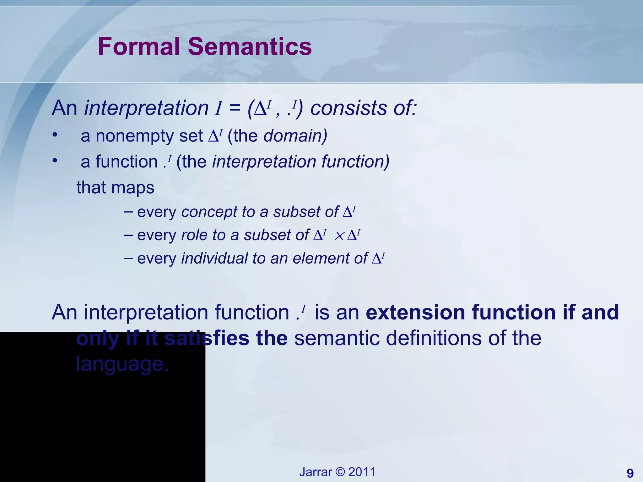 Formal Semantics An  interpretation  I  = (  I  , . I ) consists of: a nonempty set   I  (the  domain) a function  . I  (the  interpretation function)  that maps every  concept to a subset of   I   every  role to a subset of   I       I   every  individual to an element of   I   An interpretation function  . I  is an  extension function if and only if it satisfies the  semantic definitions of the language. 