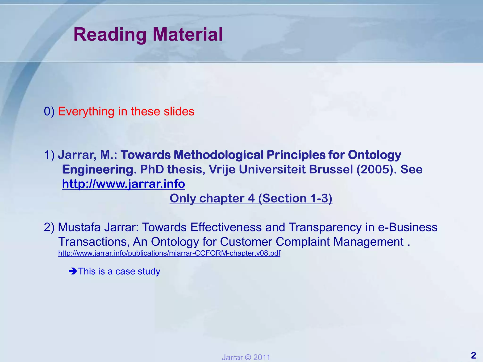 Reading Material0) Everything in these slides1) Jarrar, M.: Towards Methodological Principles for Ontology Engineering. PhD thesis, Vrije Universiteit Brussel (2005). See http://www.jarrar.infoOnly chapter 4 (Section 1-3)2) Mustafa Jarrar: Towards Effectiveness and Transparency in e-Business Transactions, An Ontology for Customer Complaint Management . http://www.jarrar.info/publications/mjarrar-CCFORM-chapter.v08.pdfThis is a case study