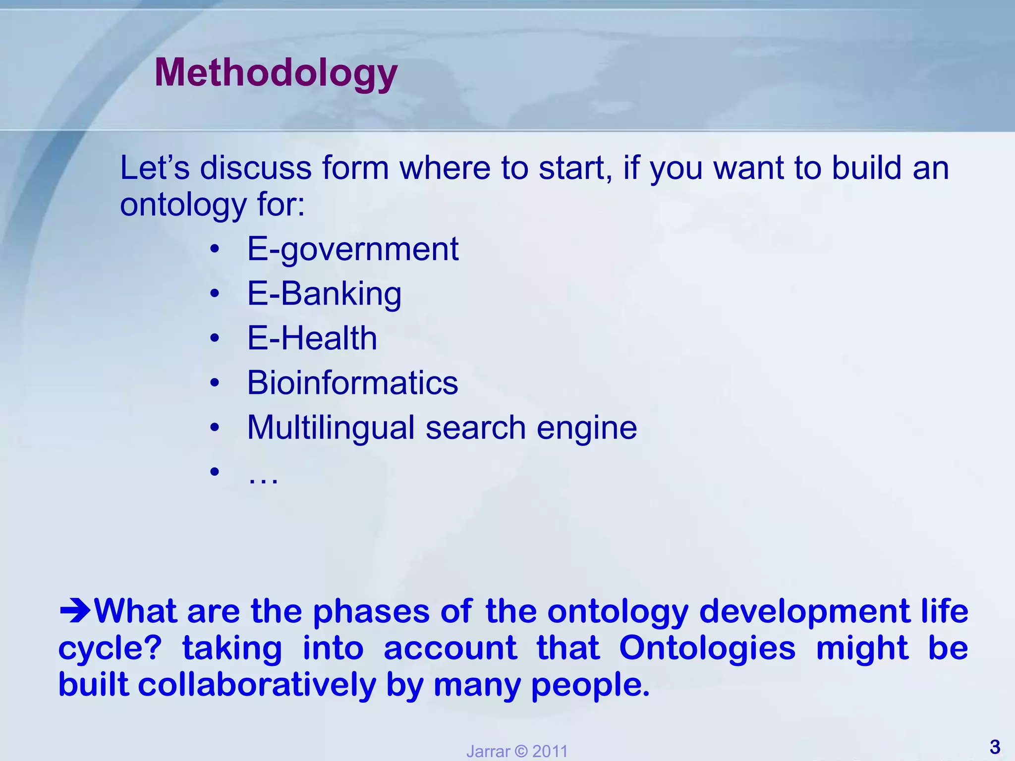 MethodologyLet’s discuss form where to start, if you want to build an ontology for:E-government E-BankingE-HealthBioinformatics Multilingual search engine… What are the phases of the ontology development life cycle? taking into account that Ontologies might be built collaboratively by many people.