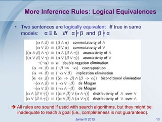 Jarrar © 2013 10
More Inference Rules: Logical Equivalences
• Two sentences are logically equivalent iff true in same
models: α ≡ ß iff α╞ β and β╞ α
 All rules are sound if used with search algorithms, but they might be
inadequate to reach a goal (i.e., completeness is not guaranteed).
 